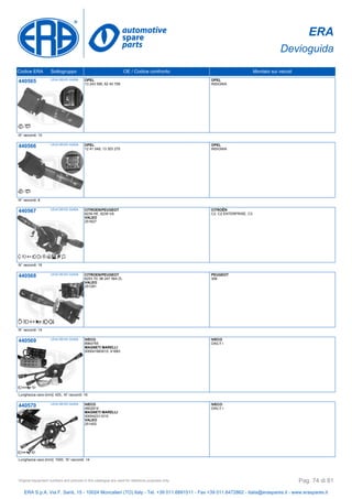 ERA
Devioguida
Codice ERA Sottogruppo OE / Codice confronto Montato sui veicoli
440565 LEVA DEVIO GUIDA OPEL
13 243 595, 62 40 708
OPEL
INSIGNIA
N° raccordi: 10
440566 LEVA DEVIO GUIDA OPEL
12 41 048, 13 303 270
OPEL
INSIGNIA
N° raccordi: 8
440567 LEVA DEVIO GUIDA CITROEN/PEUGEOT
6239 HE, 6239 VA
VALEO
251627
CITROËN
C2, C2 ENTERPRISE, C3
N° raccordi: 16
440568 LEVA DEVIO GUIDA CITROEN/PEUGEOT
6253 70, 96 247 564 ZL
VALEO
251281
PEUGEOT
306
N° raccordi: 14
440569 LEVA DEVIO GUIDA IVECO
8964755
MAGNETI MARELLI
000041683010, 41683
IVECO
DAILY I
Lunghezza cavo [mm]: 420, N° raccordi: 16
440570 LEVA DEVIO GUIDA IVECO
4802819
MAGNETI MARELLI
000042311010
VALEO
251402
IVECO
DAILY I
Lunghezza cavo [mm]: 1000, N° raccordi: 14
ERA S.p.A. Via F. Santi, 15 - 10024 Moncalieri (TO) Italy - Tel. +39 011.6891511 - Fax +39 011.6472862 - italia@eraspares.it - www.eraspares.it
Original equipment numbers and pictures in this catalogue are used for reference purposes only. Pag. 74 di 81
 