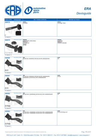 ERA
Devioguida
Codice ERA Sottogruppo OE / Codice confronto Montato sui veicoli
440578 LEVA DEVIO GUIDA IVECO
93160488
IVECO
EuroCargo, Tector
N° raccordi: 3
440579 LEVA DEVIO GUIDA NISSAN
25540-00QAG, 25540-00QAJ
RENAULT
77 01 053 057
VALEO
251562
NISSAN
KUBISTAR
RENAULT
KANGOO, MEGANE
N° raccordi: 13
440580 LEVA DEVIO GUIDA VW
8E0 953 503, 8E0953503, 8E0 953 503 4PK, 8E09535034PK
AUDI
A4
N° raccordi: 4
440581 LEVA DEVIO GUIDA VW
4E0 953 503, 4E0953503, 4E0 953 503 4PK, 4E09535034PK,
4E0953503D, 4E0 953 503 D 4PK, 4E0953503D4PK
AUDI
A4, A6
N° raccordi: 5
440582 LEVA DEVIO GUIDA VW
8E0 953 503 A, 8E0953503A, 8E0 953 503 A 4PK, 8E0953503A4PK
AUDI
A4
N° raccordi: 4
440583 LEVA DEVIO GUIDA VW
4E0 953 503 A, 4E0953503A, 4E0 953 503 A 4PK, 4E0953503A4PK,
4E0 953 503 E, 4E0953503E, 4E0 953 503 E 4PK, 4E0953503E4PK
AUDI
A4, A6, A6 Allroad, Q7
N° raccordi: 4
ERA S.p.A. Via F. Santi, 15 - 10024 Moncalieri (TO) Italy - Tel. +39 011.6891511 - Fax +39 011.6472862 - italia@eraspares.it - www.eraspares.it
Original equipment numbers and pictures in this catalogue are used for reference purposes only. Pag. 76 di 81
 