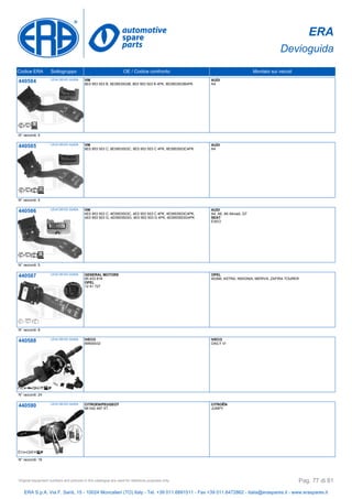 ERA
Devioguida
Codice ERA Sottogruppo OE / Codice confronto Montato sui veicoli
440584 LEVA DEVIO GUIDA VW
8E0 953 503 B, 8E0953503B, 8E0 953 503 B 4PK, 8E0953503B4PK
AUDI
A4
N° raccordi: 5
440585 LEVA DEVIO GUIDA VW
8E0 953 503 C, 8E0953503C, 8E0 953 503 C 4PK, 8E0953503C4PK
AUDI
A4
N° raccordi: 5
440586 LEVA DEVIO GUIDA VW
4E0 953 503 C, 4E0953503C, 4E0 953 503 C 4PK, 4E0953503C4PK,
4E0 953 503 G, 4E0953503G, 4E0 953 503 G 4PK, 4E0953503G4PK
AUDI
A4, A6, A6 Allroad, Q7
SEAT
EXEO
N° raccordi: 5
440587 LEVA DEVIO GUIDA GENERAL MOTORS
95 433 818
OPEL
12 41 727
OPEL
ADAM, ASTRA, INSIGNIA, MERIVA, ZAFIRA TOURER
N° raccordi: 8
440588 LEVA DEVIO GUIDA IVECO
69500432
IVECO
DAILY VI
N° raccordi: 24
440590 LEVA DEVIO GUIDA CITROEN/PEUGEOT
98 042 497 XT
CITROËN
JUMPY
N° raccordi: 16
ERA S.p.A. Via F. Santi, 15 - 10024 Moncalieri (TO) Italy - Tel. +39 011.6891511 - Fax +39 011.6472862 - italia@eraspares.it - www.eraspares.it
Original equipment numbers and pictures in this catalogue are used for reference purposes only. Pag. 77 di 81
 