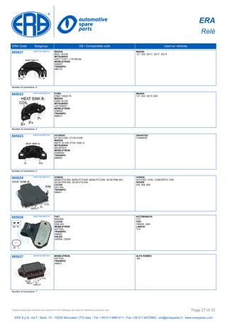 ERA
Relè
ERA Code Subgroup OE / Comparable code Used on vehicles
885021 IGNITION SWITCH MAZDA
B541-18-V20
MITSUBISHI
J007T 01571, J170 9910A
MOBILETRON
IGM007
TRANSPO
MM170
MAZDA
121, 323, 323 C, 323 F, 323 S
Number of connectors: 4
885022 IGNITION SWITCH FORD
E8BZ-12A29-7A
MAZDA
F289-18-V20
MITSUBISHI
J007X00671
MOBILETRON
IGM005
TRANSPO
MM817
MAZDA
121, 323, 323 S, 626
Number of connectors: 4
885023 IGNITION SWITCH HYUNDAI
27120-21020, 27120-21050
MAZDA
AM15-18-V20, E730-12491-0
MITSUBISHI
MD 607814
MOBILETRON
IGM004H
TRANSPO
MM852
DAIHATSU
CHARADE
Number of connectors: 2
885024 IGNITION SWITCH HONDA
06302-PT2-000, 06302-PT2-A00, 06302-PT3-000, 30120-PM5-A01,
30120-PR3-003, 30120-PT2-004
LUCAS
DAJ 904
TRANSPO
NM401
HONDA
ACCORD, CIVIC, CONCERTO, CRX
ROVER
200, 400, 600
885026 IGNITION SWITCH FIAT
9942040
LUCAS
DAB 202
MOBILETRON
IGFT002
TRANSPO
VM605
VALEO
245509, CD605
AUTOBIANCHI
Y10
FIAT
PANDA, UNO
LANCIA
Y10
885027 IGNITION SWITCH MOBILETRON
IGFT004
TRANSPO
XM631
ALFA ROMEO
164
Number of connectors: 7
ERA S.p.A. Via F. Santi, 15 - 10024 Moncalieri (TO) Italy - Tel. +39 011.6891511 - Fax +39 011.6472862 - era@eraspares.it - www.eraspares.com
Original equipment numbers and pictures in this catalogue are used for reference purposes only. Page 27 of 33
 