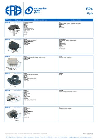 ERA
Relè
ERA Code Subgroup OE / Comparable code Used on vehicles
885028 IGNITION SWITCH CITROEN/PEUGEOT
95 646 192
FIAT
9940095
LUCAS
DAB 800
MAGNETI MARELLI
581701070000, BKL4A
MOBILETRON
IGFT001H
TRANSPO
XM640
FIAT
DUNA, FIORINO, PANDA, TEMPRA, TIPO, UNO
INNOCENTI
ELBA
LANCIA
DELTA, Y10
885029 IGNITION SWITCH LUCAS
DAB 119, DAB 120, DAB 121
MAGNETI MARELLI
940138545
MOBILETRON
IGD1909H
ASTON MARTIN
DB7, VIRAGE, VIRAGE Limited Edition
FORD
FIESTA
LAND ROVER
RANGE ROVER
ROVER
2000-3500
TVR
350, 390, 420
885031 IGNITION SWITCH HONDA
30120-PB1-006, 30120-PH7-006, 30120-PJ7-003
MOBILETRON
IGHD002
HONDA
ACCORD, CIVIC, PRELUDE
885032 IGNITION SWITCH HONDA
30120-PA0-661, 30120-PH4-005
LUCAS
DAJ 106
NISSAN
22020-15M00, 22020-15M20
SUBARU
49146-7401
SUBARU
LEONE
885034 IGNITION SWITCH DENSO
131300-0072
ISUZU
8-94404-544-0
LUCAS
DAJ 902
MOBILETRON
IGT003
TOYOTA
89620-10090, 89620-10120
TOYOTA
CARINA, CELICA, COROLLA, STARLET
885035 IGNITION SWITCH BOSCH
0 273 200 111
LUCAS
DAB 414
MAGNETI MARELLI
940038532
MOBILETRON
IGH014
VW
357 905 352
VW
CORRADO, GOLF, PASSAT
ERA S.p.A. Via F. Santi, 15 - 10024 Moncalieri (TO) Italy - Tel. +39 011.6891511 - Fax +39 011.6472862 - era@eraspares.it - www.eraspares.com
Original equipment numbers and pictures in this catalogue are used for reference purposes only. Page 28 of 33
 