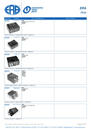 ERA
Relè
ERA Code Subgroup OE / Comparable code Used on vehicles
661024 FLASHER UNIT MAN
81 25311 0015, 81 25311 0017
STRIBEL
892702
Number of connectors: 10, Operating Mode: Electronic, Voltage [V]: 24
661025 FLASHER UNIT MAN
81 25311 0005
STRIBEL
895112
Number of connectors: 9, Operating Mode: Electronic, Voltage [V]: 24
661026 FLASHER UNIT MAN
81 25311 0006
STRIBEL
895113
Number of connectors: 9, Operating Mode: Electronic, Voltage [V]: 24
661033 CONTROL UNIT IVECO
42047077
STRIBEL
896391
VOLVO
11039550
Alternator Charge Current [A]: 5, Number of connectors: 5, Voltage [V]: 24
661041 EXHAUST GAS FLAP,
ENGINE BRAKE
MAN
81 25902 0376
STRIBEL
898128
Number of connectors: 3, Rated Current [A]: 15, Voltage [V]: 24
661042 RELAY, FUEL PUMP MAN
81 25902 0314, 81 25902 0378
STRIBEL
898134
Number of connectors: 5, Voltage [V]: 24
ERA S.p.A. Via F. Santi, 15 - 10024 Moncalieri (TO) Italy - Tel. +39 011.6891511 - Fax +39 011.6472862 - era@eraspares.it - www.eraspares.com
Original equipment numbers and pictures in this catalogue are used for reference purposes only. Page 4 of 33
 