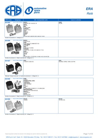 ERA
Relè
ERA Code Subgroup OE / Comparable code Used on vehicles
661095 RELAY, MAIN CURRENT BOSCH
0 332 204 109, 0 332 204 116
IVECO
9267701
MAN
81 25902 0088
PORSCHE
944 615 119 00
SAAB
85 33 176
STRIBEL
899802
VW
431 951 253 D, 803 951 253 A, 944 615 119 00
SAAB
90, 900
Number of connectors: 5, Voltage [V]: 12
661096 RELAY, MAIN CURRENT BOSCH
0 332 014 019
FORD
81DB-15K235-TA, 90BB-9E731-EA
JOHN DEERE
AZ 26 996
OPEL
03 440 489, 12 38 604
PORSCHE
171 937 503, 311 963 141 B, 928 615 117 00
SAAB
85 22 310
VOLVO
841177
VW
141 951 253 A, 171 937 503, 311 963 141 B, 431 951 253
Number of connectors: 4, Rated Current [A]: 30, Voltage [V]: 12
661097 RELAY, MAIN CURRENT OPEL
12 38 587, 90 008 100
OPEL
ASCONA, CORSA, TIGRA, VECTRA
Alternator Charge Current [A]: 15, Number of connectors: 4, Voltage [V]: 12
661098 RELAY, MAIN CURRENT FORD
1519814
INTERNATIONAL HARV.
3146959 R1
JOHN DEERE
14370, AL 29 657
KHD
01164017
MAN
81 25902 0056, 81 25902 0111, 81 25902 0238
MERCEDES-BENZ
000 545 55 05, A 000 545 55 05
RENAULT
77 01 375 547
STEYR
397 00 58 0025
Number of connectors: 5, Rated Current [A]: 30, Voltage [V]: 12
661099 RELAY, MAIN CURRENT VOLVO
1324492
VOLVO
740, 850, S40
Number of connectors: 5, Rated Current [A]: 30, Voltage [V]: 12
ERA S.p.A. Via F. Santi, 15 - 10024 Moncalieri (TO) Italy - Tel. +39 011.6891511 - Fax +39 011.6472862 - era@eraspares.it - www.eraspares.com
Original equipment numbers and pictures in this catalogue are used for reference purposes only. Page 7 of 33
 