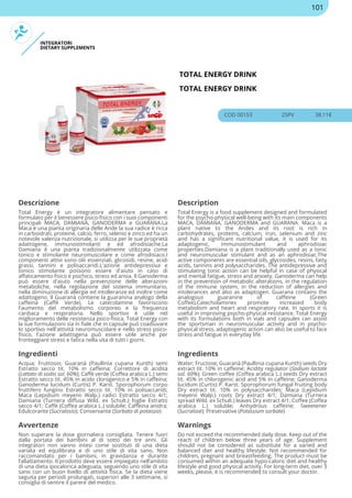 INTEGRATORI
DIETARY SUPPLEMENTS
TOTAL ENERGY DRINK
TOTAL ENERGY DRINK
COD 00153 25PV 38.11€
Descrizione Description
Total Energy è un integratore alimentare pensato e
formulato per il benessere psico-fisico con i suoi componenti
principali MACA, DAMIANA, GANODERMA e GUARANA.La
Maca è una pianta originaria delle Ande la sua radice è ricca
in carboidrati, proteine, calcio, ferro, selenio e zinco ed ha un
notevole valenza nutrizionale, si utilizza per le sue proprietà
adattogene, immunostimolanti e ed afrodisiache.La
Damiana è una pianta tradizionalmente utilizzata come
tonico e stimolante neuromuscolare e come afrodisiaco.I
componenti attivi sono olii essenziali, glicosidi, resine, acidi
grassi, tannini e polisaccaridi.L'azione antidepressiva e
tonico stimolante possono essere d'aiuto in caso di
affaticamento fisico e psichico, stress ed ansia. Il Ganoderma
può essere d'aiuto nella prevenzione delle alterazioni
metaboliche, nella regolazione del sistema immunitario,
nella diminuzione di allergie ed intolleranze ed inoltre come
adattogeno. Il Guaranà contiene la guaranina analogo della
caffeina (Caffè Verde). Le catecolamine favoriscono
l'aumento del metabolismo corporeo e la frequenza
cardiaca e respiratoria. Nello sportivo è utile nel
miglioramento delle resistenza psico-fisica. Total Energy con
la sue formulazioni sia in fiale che in capsule può coadiuvare
lo sportivo nell'attività neuromuscolare e nello stress psico-
fisico, l'azione adattogena può essere utile anche per
fronteggiare stress e fatica nella vita di tutti i giorni.
Total Energy is a food supplement designed and formulated
for the psycho-physical well-being with its main components
MACA, DAMIANA, GANODERMA and GUARANA. Maca is a
plant native to the Andes and its root is rich in
carbohydrates, proteins, calcium, iron, selenium and zinc
and has a significant nutritional value, it is used for its
adaptogenic, immunostimulant and aphrodisiac
properties.Damiana is a plant traditionally used as a tonic
and neuromuscular stimulant and as an aphrodisiac.The
active components are essential oils, glycosides, resins, fatty
acids, tannins and polysaccharides. The antidepressive and
stimulating tonic action can be helpful in case of physical
and mental fatigue, stress and anxiety. Ganoderma can help
in the prevention of metabolic alterations, in the regulation
of the immune system, in the reduction of allergies and
intolerances and also as adaptogen. Guarana contains the
analogous guaranine of caffeine (Green
Coffee).Catecholamines promote increased body
metabolism and heart and respiratory rate. In sports it is
useful in improving psycho-physical resistance. Total Energy
with its formulations both in vials and capsules can assist
the sportsman in neuromuscular activity and in psycho-
physical stress, adaptogenic action can also be useful to face
stress and fatigue in everyday life.
Ingredienti Ingredients
Acqua; Fruttosio; Guaranà (Paullinia cupana Kunth) semi
Estratto secco tit. 10% in caffeina; Correttore di acidità
(Lattato di sodio sol. 60%); Caffè verde (Coffea arabica L.) semi
Estratto secco tit. 45% in acido clorogenico e 5% in caffeina;
Ganoderma lucidum (Curtis) P. Karst. Sporophorum corpo
fruttifero fungino Estratto secco tit. 10% in polisaccaridi;
Maca (Lepidium meyenii Walp.) radici Estratto secco 4/1;
Damiana (Turnera diffusa Wild. ex Schult.) foglie Estratto
secco 4/1; Caffè (Coffea arabica L.) solubile; Caffeina anidra;
Edulcorante (Sucralosio); Conservante (Sorbato di potassio)
Water; Fructose; Guaranà (Paullinia cupana Kunth) seeds Dry
extract tit. 10% in caffeine; Acidity regulator (Sodium lactate
sol. 60%); Green coffee (Coffea arabica L.) seeds Dry extract
tit. 45% in chlorogenic acid and 5% in caffeine; Ganoderma
lucidum (Curtis) P. Karst. Sporophorum fungal fruiting body
Dry extract tit. 10% in polysaccharides; Maca (Lepidium
meyenii Walp.) roots Dry extract 4/1; Damiana (Turnera
spread Wild. ex Schult.) leaves Dry extract 4/1; Coffee (Coffea
arabica L.) soluble; Anhydrous caffeine; Sweetener
(Sucralose); Preservative (Potassium sorbate)
Avvertenze Warnings
Non superare la dose giornaliera consigliata. Tenere fuori
dalla portata dei bambini al di sotto dei tre anni. Gli
integratori non vanno intesi come sostituti di una dieta
variata ed equilibrata e di uno stile di vita sano. Non
raccomandato per i bambini, in gravidanza e durante
l’allattamento. Il prodotto deve essere impiegato nell’ambito
di una dieta ipocalorica adeguata, seguendo uno stile di vita
sano con un buon livello di attività fisica. Se la dieta viene
seguita per periodi prolungati, superiori alle 3 settimane, si
consiglia di sentire il parere del medico.
Do not exceed the recommended daily dose. Keep out of the
reach of children below three years of age. Supplement
should not be considered as substitute for a varied and
balanced diet and healthy lifestyle. Not recommended for
children, pregnant and breastfeeding. The product must be
consumed within an adequate hypo-caloric diet and healthy
lifestyle and good physical activity. For long-term diet, over 3
weeks, please, it is recommended to consult your doctor.
101
 