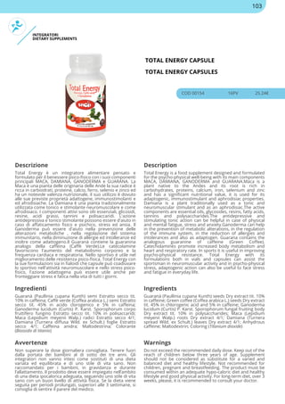 INTEGRATORI
DIETARY SUPPLEMENTS
TOTAL ENERGY CAPSULE
TOTAL ENERGY CAPSULES
COD 00154 16PV 25.24€
Descrizione Description
Total Energy è un integratore alimentare pensato e
formulato per il benessere psico-fisico con i suoi componenti
principali MACA, DAMIANA, GANODERMA e GUARANA. La
Maca è una pianta delle originaria delle Ande la sua radice è
ricca in carboidrati, proteine, calcio, ferro, selenio e zinco ed
ha un notevole valenza nutrizionale, il suo utilizzo è dovuto
alle sue previste proprietà adattogene, immunostimolanti e
ed afrodisiache. La Damiana è una pianta tradizionalmente
utilizzata come tonico e stimolante neuromuscolare e come
afrodisiaco. I componenti attivi sono olii essenziali, glicosidi,
resine, acidi grassi, tannini e polisaccaridi. L'azione
antidepressiva e tonico stimolante possono essere d'aiuto in
caso di affaticamento fisico e psichico, stress ed ansia. Il
Ganoderma può essere d'aiuto nella prevenzione delle
alterazioni metaboliche , nella regolazione del sistema
immunitario, nella diminuzione di allergie ed intolleranze ed
inoltre come adattogeno.Il Guaranà contiene la guaranina
analogo della caffeina (Caffè Verde).Le catecolamine
favoriscono l'aumento del metabolismo corporeo e la
frequenza cardiaca e respiratoria. Nello sportivo è utile nel
miglioramento delle resistenza psico-fisica. Total Energy con
la sue formulazioni sia in fialoidi che capsule può coadiuvare
lo sportivo nell'attività neuromuscolare e nello stress psico-
fisico, l'azione adattogena può essere utile anche per
fronteggiare stress e fatica nella vita di tutti i giorni.
Total Energy is a food supplement designed and formulated
for the psycho-physical well-being with its main components
MACA, DAMIANA, GANODERMA and GUARANA.Maca is a
plant native to the Andes and its root is rich in
carbohydrates, proteins, calcium, iron, selenium and zinc
and has a significant nutritional value, it is used for its
adaptogenic, immunostimulant and aphrodisiac properties.
Damiana is a plant traditionally used as a tonic and
neuromuscular stimulant and as an aphrodisiac.The active
components are essential oils, glycosides, resins, fatty acids,
tannins and polysaccharides.The antidepressive and
stimulating tonic action can be helpful in case of physical
and mental fatigue, stress and anxiety.Ganoderma can help
in the prevention of metabolic alterations, in the regulation
of the immune system, in the reduction of allergies and
intolerances and also as adaptogen. Guarana contains the
analogous guaranine of caffeine (Green Coffee).
Catecholamines promote increased body metabolism and
heart and respiratory rate. In sports it is useful in improving
psycho-physical resistance. Total Energy with its
formulations both in vials and capsules can assist the
sportsman in neuromuscular activity and in psycho-physical
stress, adaptogenic action can also be useful to face stress
and fatigue in everyday life.
Ingredienti Ingredients
Guaranà (Paullinia cupana Kunth) semi Estratto secco tit.
10% in caffeina; Caffè verde (Coffea arabica L.) semi Estratto
secco tit. 45% in acido clorogenico e 5% in caffeina;
Ganoderma lucidum (Curtis) P. Karst. Sporophorum corpo
fruttifero fungino Estratto secco tit. 10% in polisaccaridi;
Maca (Lepidium meyenii Walp.) radici Estratto secco 4/1;
Damiana (Turnera diffusa Wild. ex Schult.) foglie Estratto
secco 4/1; Caffeina anidra; Maltodestrina; Colorante
(Biossido di titanio)
Guaranà (Paullinia cupana Kunth) seeds Dry extract tit. 10%
in caffeine; Green coffee (Coffea arabica L.) seeds Dry extract
tit. 45% in chlorogenic acid and 5% in caffeine; Ganoderma
lucidum (Curtis) P. Karst. Sporophorum fungal fruiting body
Dry extract tit. 10% in polysaccharides; Maca (Lepidium
meyenii Walp.) roots Dry extract 4/1; Damiana (Turnera
spread Wild. ex Schult.) leaves Dry extract 4/1; Anhydrous
caffeine; Maltodextrin; Coloring (Titanium dioxide)
Avvertenze Warnings
Non superare la dose giornaliera consigliata. Tenere fuori
dalla portata dei bambini al di sotto dei tre anni. Gli
integratori non vanno intesi come sostituti di una dieta
variata ed equilibrata e di uno stile di vita sano. Non
raccomandato per i bambini, in gravidanza e durante
l’allattamento. Il prodotto deve essere impiegato nell’ambito
di una dieta ipocalorica adeguata, seguendo uno stile di vita
sano con un buon livello di attività fisica. Se la dieta viene
seguita per periodi prolungati, superiori alle 3 settimane, si
consiglia di sentire il parere del medico.
Do not exceed the recommended daily dose. Keep out of the
reach of children below three years of age. Supplement
should not be considered as substitute for a varied and
balanced diet and healthy lifestyle. Not recommended for
children, pregnant and breastfeeding. The product must be
consumed within an adequate hypo-caloric diet and healthy
lifestyle and good physical activity. For long-term diet, over 3
weeks, please, it is recommended to consult your doctor.
103
 