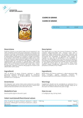 INTEGRATORI
DIETARY SUPPLEMENTS
CUORE DI GRANO
CUORE DI GRANO
COD 00152 18PV 28.84€
Descrizione Description
Il germe di grano è una fonte molto ricca di vitamina E, ma
sono contenuti anche acidi grassi polinsaturi, minerali e una
sostanza chiamata ocatcosanolo, molecola liposolubile che
sembra molto utile per chi pratica attività fisica aumentando
la disponibilità di glicogeno e ossigeno a livello muscolare,
può risultare utile anche nel trattamento delle artriti. L'olio
di germe di grano rappresenta la migliore fonte di vitamina
E, questa vitamina è un potentissimo agente antiossidante,
indispensabile nel contrasto ai radicali liberi, nella tutela
della salute e nella prevenzione dell'invecchiamento. L'olio di
germe di grano contiene anche molti acidi, calcio, rame,
manganese, magnesio, vitamine del gruppo B e fosforo tutti
alleati della nostra salute.
The wheat germ is a very rich source of vitamin E, but also
contains polyunsaturated fats, mineral acids and a
substance called ocatcosanolo, fat-soluble molecule that
seems very useful for those who practice physical activity by
increasing the availability of glycogen and oxygen in
muscles, it may also be beneficial in the treatment of
arthritis. The wheat germ oil is the best source of vitamin E,
this vitamin is a powerful antioxidant, is essential in the fight
to free radicals, the protection of health and the prevention
of aging.The wheat germ oil also contains many acids,
calcium, copper, manganese, magnesium, B vitamins and
phosphorus all allies of our health.
Ingredienti Ingredients
Olio di germe di grano (Triticum aestivum L. oleum
germinis); Gelatina alimentare; Agente di resistenza
(Glicerolo); Vitamina E (D-alfa-tocoferolo); Antiossidante
(Estratto ricco in tocoferolo)
Wheat germ oil (Triticum aestivum L. oleum germinis); Jelly
food; Strength agents (Glycerol); Vitamin E
(D-alpha-tocopherol); Antioxidant (Tocopherol-rich extract)
Avvertenze Warnings
Gli integratori non vanno intesi come sostituti di una dieta
variata ed equilibrata e di uno stile di vita sano. Tenere fuori
dalla portata dei bambini al di sotto dei tre anni.
Supplement should not be considered as substitute for a
varied and balanced diet and healthy lifestyle. Keep out of
the reach of children below three years of age.
Modalità d'uso How to use
Due-tre perle al giorno durante i pasti. 2-3 softgel per day, during meals.
Olio di germe di grano (Triticum aestivum L. oleum
germinis) / Wheat germ oil (Triticum aestivum L. oleum
germinis)
1500 mg %VNR mg per
3
capsule
Vitamina E / Vitamin E 3.75 mg 31,25%
Valori nutrizionali/Nutritional values
105
 