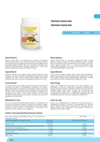 PROTEIN VEGAN MIX
PROTEIN VEGAN MIX
COD 00155 40PV 64.89€
Descrizione Description
Vegan Protein Mix è un integratore in polvere con elevato
contenuto proteico, utile per aumentare la quota proteica
che contribuisce al mantenimento e alla crescita della massa
muscolare.Vegan Protein Mix è un prodotto formulato con
proteine esclusivamente vegetali, della soia e del riso.Si
abbina facilmente a bevande fredde o calde.
Vegan Protein Mix is a powder supplement with a high
protein content, useful for increasing the protein content
that contributes to the maintenance and growth of muscle
mass. Vegan Protein Mix is a product formulated with
exclusively vegetable, soy and rice proteins.It is easily
combined with cold or hot drinks.
Ingredienti Ingredients
Proteine isolate di Soia (Glycine Max semi) (50%) (Contenuto
isoflavoni per dose massima consigliata (36 grammi): 9 mg);
Proteine del Riso (Oryza Sativa semi) (50%); Contenuto
isoflavoni per dose massima consigliata (36 grammi): 9 mg
Soya Protein Isolate (Glycine Max seeds) (50%) (Isoflavone
content by maximum recommended dose (36 grams): 9 mg);
Rice Protein (Oryza Sativa seeds) (50%); Isoflavone content
by maximum recommended dose (36 grams): 9 mg
Avvertenze Warnings
In caso di utilizzo per lunghi periodi di questo programma di
controllo del peso è consigliabile consultare un medico,
particolarmente in persone con patologie renali croniche o
diabete. Tenere fuori dalla portata dei bambini al di sotto dei
tre anni. Non superare la dose giornaliera consigliata. Gli
integratori non vanno intesi come sostituti di una dieta
variata ed equilibrata e di uno stile di vita sano. Non usare in
gravidanza. senza OGM.
Using this weight-control program for long periods, it is
advisable to consult a physician, specially in people with
chronic kidney diseases or diabetes. Keep out of the reach of
children below three years of age. Do not exceed the
recommended daily dose. Supplement should not be
considered as substitute for a varied and balanced diet and
healthy lifestyle. Do not use in pregnancy. GMO free.
Modalità d'uso How to use
Da 2 a 6 cucchiai da tavola al giorno (da 12 a 36 grammi).Un
cucchiaio da tavola contiene 6 grammi di prodotto. Vegan
Protein Mix dal gusto naturale è ideale da usare con shakes,
bevande, salse, zuppe e condimenti. Il prodotto non
contiene aromi, sale e zuccheri aggiunti.
From 2 to 6 tablespoons per day (from 12 to 36 grams). A
tablespoon contains 6 grams of product.With its natural
flavor, Vegan Protein Mix is ideal for use in shakes, drinks,
sauces, soups and condiments. The product contains no
added aromas, salt or sugar.
Per dose massima giornaliera (36 g) / For maximum
daily dose (36 g)
per 100 g
Valore energetico / Energetic value 570.3 kj/
134.4 kcal
1584.2 kj/ 373.33 kcal
Grassi / Fat 0.252 g 0.7 g
di cui acidi grassi saturi / of which saturated fatty acids 0.018 g 0.05 g
Carboidrati / Carbohydrates 2.19 g 6.08 g
Di cui: zuccheri / of which sugars 0.18 g 0.5 g
Fibre / Fibers 1.08 g 3 g
Proteine / Protein 30.3 g 84.2 g
Sale / Salt 0.681 g 1.89 g
Valori nutrizionali/Nutritional values
106
 