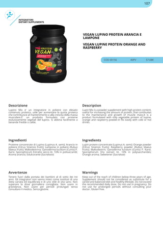 INTEGRATORI
DIETARY SUPPLEMENTS
VEGAN LUPINO PROTEIN ARANCIA E
LAMPONE
VEGAN LUPINE PROTEIN ORANGE AND
RASPBERRY
COD 00156 40PV 57.68€
Descrizione Description
Lupino Mix e' un integratore in polvere con elevato
contenuto proteico, utile per aumentare la quota proteica
che contribuisce al mantenimento e alla crescita della massa
muscolare.E' un prodotto formulato con proteine
esclusivamente vegetali del lupino. Si abbina facilmente a
bevande fredde o calde.
Lupin Mix is a powder supplement with high protein content,
useful for increasing the amount of protein, that contibuites
to the maintenance and growth of muscle mass.It is a
product formulated with only vegetable protein of lupine,
orange and raspberry powder.It fits easily with cold or hot
drinks.
Ingredienti Ingredients
Proteine concentrate di Lupino (Lupinus A. semi); Arancio in
polvere (Citrus Sinensis frutti); Lampone in polvere (Rubus
Idaeus frutti); Maltodestrina; Ganoderma lucidum (Curtis) P.
Karst. Sporophorum Estratto secco tit. 10% in polisaccaridi;
Aroma arancio; Edulcorante (Sucralosio)
Lupin protein concentrate (Lupinus A. semi); Orange powder
(Citrus Sinensis fruits); Raspberry powder (Rubus Idaeus
fruits); Maltodextrin; Ganoderma lucidum (Curtis) P. Karst.
Sporophorum Dry extract tit. 10% in polysaccharides;
Orange aroma; Sweetener (Sucralose)
Avvertenze Warnings
Tenere fuori dalla portata dei bambini al di sotto dei tre
anni. Gli integratori non vanno intesi come sostituti di una
dieta variata ed equilibrata e di uno stile di vita sano. Non
superare la dose giornaliera consigliata. Non usare in
gravidanza. Non usare per periodi prolungati senza
consultare il medico. Senza glutine.
Keep out of the reach of children below three years of age.
Supplement should not be considered as substitute for a
varied and balanced diet and healthy lifestyle. Do not exceed
the recommended daily dose. Do not use in pregnancy. Do
not use for prolonged periods without consulting your
doctor. Gluten free.
107
 