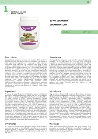 CONTROLLO DEL PESO
WEIGHT CONTROL
ZUPPA VEGAN MIX
VEGAN MIX SOUP
COD 00143 35PV 58.71€
Descrizione Description
La velocità di un piatto pronto, con il valore delle proteine
vegetali; tutto in uno.Vegan mix è un prodotto che contiene
solo ingredienti vegetali per rispondere alle esigenze
specifiche delle persone che seguono uno stile di vita
vegano o vegetariano o per chi semplicemente è alla ricerca
di un alternativa vegetale.Vegan mix è una zuppa di verdure
calibrata per sostituire un pasto e per apportare tutti gli
elementi necessari ed essenziali per il benessere del nostro
organismo.La formulazione semplice e completa garantisce
un pasto sano e gustoso, completo di tutti i nutrienti quali
proteine, vitamine, sali minerali, senza proteine di origine
animale.La grande varietà di verdure impiegate nel Vegan
mix fa dello stesso un prodotto esclusivo, non ripetibile
neanche nella cucina casalinga.La semplicità nella
preparazione, l'ottima qualità del prodotto, sono
caratteristiche uniche che rendono il Vegan mix un sostituto
del pasto unico nel suo genere, completo e veloce che
rispecchia lo stile di vita italiano ed i sapori della dieta
mediterranea.
The speed of a prepared soup with the value of vegetable
proteins; all in one.Vegan mix contains only vegetable
ingredients to meet the specific needs of people who follow
a vegan or vegetarian lifestyle or for those who simply are
looking for a green alternative.Vegan mix is a vegetable soup
calibrated to replace a meal and to provide all the necessary
and essential elements for the wellbeing of our body.The
simple and complete formulation guarantees a healthy and
tasty meal, complete with all the nutrients such as proteins,
vitamins, minerals, without proteins of animal origin.The
great variety of vegetables used in the Vegan mix makes it
an exclusive product, not even repeatable in home
cooking.The easy preparation, the excellent quality of the
product, are unique features that make the Vegan mix a
substitute for the unique, comprehensive and fast meal that
reflects the Italian lifestyle and the flavors of the
Mediterranean diet.
Ingredienti Ingredients
Proteine di soia; Peperoni disidratati; Spinaci disidratati;
Agente di carica (Maltodestrina); Farine precotte istantanee di
Fave; Ceci; Lenticchie; Fagioli borlotti; Fagioli cannellini; Fibra
di mele; Cloruro di sodio; Sedano disidratato; Carota
disidratata; Cipolla disidratata; Granella di pistacchi; Citrato
di potassio; Inulina; Citrato di magnesio; Fosfato di calcio;
Ganoderma lucidum (Curtis) P. Karst. Sporophorum corpo
fruttifero fungino Estratto secco tit. 10% in polisaccaridi;
Vitamina C (Acido L-ascorbico); Gluconato di zinco; Agente
antiagglomerante (Biossido di silicio); Solfato ferroso;
Gluconato di manganese; Niacina (Nicotinamide); Vitamina E
(Acetato di DL-alfa-tocoferile); Vitamina A (Acetato di retinile);
Gluconato di rame; Vitamina B5 (Calcio D-pantotenato);
Vitamina D3 (Colecalciferolo); Vitamina B6 (Cloridrato di
piridossina); Vitamina B2 (Riboflavina); Vitamina B1 (Cloridrato
di tiamina); Vitamina K (Fillochinone); Vitamina B9 (Acido
pteroil-monoglutammico); Ioduro di potassio; Selenito di
sodio; D-biotina; Vitamina B12 (Cianocobalamina)
Soy protein; Dehydrated peppers; Dehydrated spinach;
Bulking agent (Maltodextrin); Fave instant pre-cooked flours;
Chickpeas; Lentils; Borlotti beans; Cannellini beans; Apples
fiber; Sodium chlorine; Dehydrated celery; Dehydrated
carrot; Dehydrated onion; Chopped Pistachios; Potassium
citrate; Inulin; Magnesium citrate; Tribasic phosphate
calcium; Ganoderma lucidum (Curtis) P. Karst. Sporophorum
fungal fruiting body Dry extract tit. 10% in polysaccharides;
Vitamin C (L-Ascorbic Acid); Zinc gluconate; Anti-caking agent
(Silicon dioxide); Iron sulfate; Manganese gluconate; Niacin
(Nicotinamide); Vitamin E (DL-alpha-tocopheryl acetate);
Vitamin A (Retinyl acetate); Copper gluconate; Vitamin B5
(Calcium D-pantothenate); Vitamin D3 (Cholecalciferol);
Vitamin B6 (Pyridoxine hydrochloride); Vitamin B2 (Riboflavin);
Vitamin B1 (Chlorhydrate of Thiamine); Vitamin K
(Phylloquinone); Vitamin B9 (Pteroil-monoglutamic acid);
Potassium iodide; Sodium selenite; D-Biotin; Vitamin B12
(Cyanocobalamin)
Avvertenze Warnings
In caso di utilizzo per lunghi periodi di questo programma di
controllo del peso è consigliabile consultare un medico,
particolarmente in persone con patologie renali croniche o
diabete. Tenere fuori dalla portata dei bambini al di sotto dei
tre anni.
Using this weight-control program for long periods, it is
advisable to consult a physician, specially in people with
chronic kidney diseases or diabetes. Keep out of the reach of
children below three years of age.
11
 