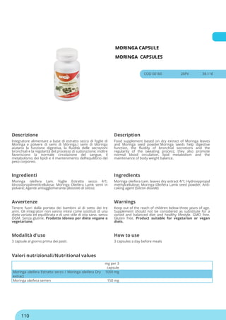 MORINGA CAPSULE
MORINGA CAPSULES
COD 00160 26PV 38.11€
Descrizione Description
Integratore alimentare a base di estratto secco di foglie di
Moringa e polvere di semi di Moringa.I semi di Moringa
aiutano la funzione digestiva, la fluidità delle secrezioni
bronchiali e la regolarità del processo di sudorazione; inoltre
favoriscono la normale circolazione del sangue, il
metabolismo dei lipidi e il mantenimento dell’equilibrio del
peso corporeo.
Food supplement based on dry extract of Moringa leaves
and Moringa seed powder.Moringa seeds help digestive
function, the fluidity of bronchial secretions and the
regularity of the sweating process; they also promote
normal blood circulation, lipid metabolism and the
maintenance of body weight balance.
Ingredienti Ingredients
Moringa oleifera Lam. foglie Estratto secco 4/1;
Idrossipropilmetilcellulosa; Moringa Oleifera Lamk semi in
polvere; Agente antiagglomerante (Biossido di silicio)
Moringa oleifera Lam. leaves dry extract 4/1; Hydroxypropyl
methylcellulose; Moringa Oleifera Lamk seed powder; Anti-
caking agent (Silicon dioxide)
Avvertenze Warnings
Tenere fuori dalla portata dei bambini al di sotto dei tre
anni. Gli integratori non vanno intesi come sostituti di una
dieta variata ed equilibrata e di uno stile di vita sano. senza
OGM. Senza glutine. Prodotto idoneo per diete vegane o
vegetariane.
Keep out of the reach of children below three years of age.
Supplement should not be considered as substitute for a
varied and balanced diet and healthy lifestyle. GMO free.
Gluten free. Product suitable for vegetarian or vegan
diets.
Modalità d'uso How to use
3 capsule al giorno prima dei pasti. 3 capsules a day before meals
mg per 3
capsule
Moringa oleifera Estratto secco / Moringa oleifera Dry
extract
1050 mg
Moringa oleifera semen 150 mg
Valori nutrizionali/Nutritional values
110
 