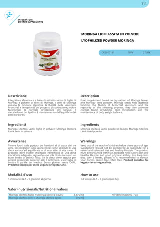 INTEGRATORI
DIETARY SUPPLEMENTS
MORINGA LIOFILIZZATA IN POLVERE
LYOPHILIZED POWDER MORINGA
COD 00161 18PV 27.81€
Descrizione Description
Integratore alimentare a base di estratto secco di foglie di
Moringa e polvere di semi di Moringa. I semi di Moringa
aiutano la funzione digestiva, la fluidità delle secrezioni
bronchiali e la regolarità del processo di sudorazione; inoltre
favoriscono la normale circolazione del sangue, il
metabolismo dei lipidi e il mantenimento dell’equilibrio del
peso corporeo.
Food supplement based on dry extract of Moringa leaves
and Moringa seed powder. Moringa seeds help digestive
function, the fluidity of bronchial secretions and the
regularity of the sweating process; they also promote
normal blood circulation, lipid metabolism and the
maintenance of body weight balance.
Ingredienti Ingredients
Moringa Oleifera Lamk foglie in polvere; Moringa Oleifera
Lamk semi in polvere
Moringa Oleifera Lamk powdered leaves; Moringa Oleifera
Lamk seed powder
Avvertenze Warnings
Tenere fuori dalla portata dei bambini al di sotto dei tre
anni. Gli integratori non vanno intesi come sostituti di una
dieta variata ed equilibrata e di uno stile di vita sano. Il
prodotto deve essere impiegato nell’ambito di una dieta
ipocalorica adeguata, seguendo uno stile di vita sano con un
buon livello di attività fisica. Se la dieta viene seguita per
periodi prolungati, superiori alle 3 settimane, si consiglia di
sentire il parere del medico. Senza glutine. senza OGM.
Prodotto idoneo per diete vegane o vegetariane.
Keep out of the reach of children below three years of age.
Supplement should not be considered as substitute for a
varied and balanced diet and healthy lifestyle. The product
must be consumed within an adequate hypo-caloric diet and
healthy lifestyle and good physical activity. For long-term
diet, over 3 weeks, please, it is recommended to consult
your doctor. Gluten free. GMO free. Product suitable for
vegetarian or vegan diets.
Modalità d'uso How to use
1-2 misurini (2,5 – 5 grammi) al giorno. 1-2 scoops (2.5 – 5 grams) per day.
Moringa oleifera foglie / Moringa oleifera leaves 4.375 mg Per dose massima - 5 g
Moringa oleifera semi / Moringa oleifera seeds 675 mg
Valori nutrizionali/Nutritional values
111
 