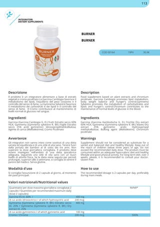 INTEGRATORI
DIETARY SUPPLEMENTS
BURNER
BURNER
COD 00164 19PV 30.9€
Descrizione Description
Il prodotto è un integratore alimentare a base di estratti
vegetali e cromo picolinato.La Garcinia Cambogia favorisce il
metabolismo dei lipidi, l'equilibrio del peso corporeo e il
controllo del senso di fame. La Gymnema Sylvestre favorisce
il metabolismo dei carboidrati e dei lipidi e il controllo del
senso di fame. Il Cromo contribuisce al mantenimento di
livelli normali di glucosio nel sangue.
Food supplement based on plant extracts and chromium
picolinate. Garcinia Cambogia promotes lipid metabolism,
body weight balance and hunger's control.Gymnema
Sylvestre promotes the metabolism of carbohydrates and
lipids and hunger's control.Chromium contributes to the
maintenance of normal levels of glucose in the blood.
Ingredienti Ingredients
Garcinia (Garcinia Cambogia G. D.) frutti Estratto secco 60%
HCA; Gymnema (Gymnema sylvestre R. BR.) foglie Estratto
secco 25% acidi gymnemici; Idrossipropilmetilcellulosa;
Agente di carica (Maltodestrina); Cromo Picolinato
Garcinia (Garcinia Kambodscha G. D.) früchte Dry extract
60% HCA; Gymnema (Gymnema sylvestre R. BR.) leaves Dry
extract 25% gymnemic acids; Hydroxypropyl
methylcellulose; Bulking agent (Maltodextrin); Chromium
picolinate
Avvertenze Warnings
Gli integratori non vanno intesi come sostituti di una dieta
variata ed equilibrata e di uno stile di vita sano. Tenere fuori
dalla portata dei bambini al di sotto dei tre anni. Non
superare la dose giornaliera consigliata. Il prodotto deve
essere impiegato nell’ambito di una dieta ipocalorica
adeguata, seguendo uno stile di vita sano con un buon
livello di attività fisica. Se la dieta viene seguita per periodi
prolungati, superiori alle 3 settimane, si consiglia di sentire il
parere del medico. Senza glutine.
Supplement should not be considered as substitute for a
varied and balanced diet and healthy lifestyle. Keep out of
the reach of children below three years of age. Do not
exceed the recommended daily dose. The product must be
consumed within an adequate hypo-caloric diet and healthy
lifestyle and good physical activity. For long-term diet, over 3
weeks, please, it is recommended to consult your doctor.
Gluten free.
Modalità d'uso How to use
Si consiglia l’assunzione di 2 capsule al giorno, al momento
dei pasti principali.
The recommended dosage is 2 capsules per day, preferably
during main meals.
Quantitativi per dose massima giornaliera consigliata( 2
capsule) / Quantities per recommended maximum daily
dose( 2 capsules)
%VNR*
Garcinia ES tit. 60% / 400 mg
di cui acido idrossicitrico / of which hydroxycitric acid 240 mcg
Gymnema (Gymnema sylvestre R. BR.) Estratto secco
tit. 25% / Gymnema (Gymnema sylvestre R. BR.) Dry
extract tit. 25%
400 mg
di cui acido gymnemico / of which gymnemic acid 100 mg
Cromo / Chrome 200 mcg 500%
Valori nutrizionali/Nutritional values
113
 