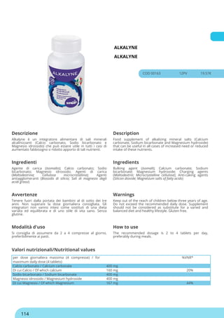 ALKALYNE
ALKALYNE
COD 00163 12PV 19.57€
Descrizione Description
Alkalyne è un integratore alimentare di sali minerali
alcalinizzanti (Calcio carbonato, Sodio bicarbonato e
Magnesio idrossido) che può essere utile in tutti i casi di
aumentato fabbisogno o ridotto apporto di tali nutrienti.
Food supplement of alkalizing mineral salts (Calcium
carbonate, Sodium bicarbonate and Magnesium hydroxide)
that can be useful in all cases of increased need or reduced
intake of these nutrients.
Ingredienti Ingredients
Agente di carica (Isomalto); Calcio carbonato; Sodio
bicarbonato; Magnesio idrossido; Agenti di carica
(Maltodestrina; Cellulosa microcristallina); Agenti
antiagglomeranti (Biossido di silicio; Sali di magnesio degli
acidi grassi)
Bulking agent (Isomalt); Calcium carbonate; Sodium
bicarbonate; Magnesium hydroxide; Charging agents
(Maltodextrin; Microcrystalline cellulose); Anti-caking agents
(Silicon dioxide; Magnesium salts of fatty acids)
Avvertenze Warnings
Tenere fuori dalla portata dei bambini al di sotto dei tre
anni. Non superare la dose giornaliera consigliata. Gli
integratori non vanno intesi come sostituti di una dieta
variata ed equilibrata e di uno stile di vita sano. Senza
glutine.
Keep out of the reach of children below three years of age.
Do not exceed the recommended daily dose. Supplement
should not be considered as substitute for a varied and
balanced diet and healthy lifestyle. Gluten free.
Modalità d'uso How to use
Si consiglia di assumere da 2 a 4 compresse al giorno,
preferibilmente ai pasti.
The recommended dosage is 2 to 4 tablets per day,
preferably during meals.
per dose giornaliera massima (4 compresse) / for
maximum daily dose (4 tablets)
%VNR*
Calcio carbonato / Calcium carbonate 400 mg
Di cui Calcio / Of which calcium 160 mg 20%
Sodio bicarbonato / Sodium bicarbonate 400 mg
Magnesio idrossido / Magnesium hydroxide 400 mg
Di cui Magnesio / Of which Magnesium 167 mg 44%
Valori nutrizionali/Nutritional values
114
 