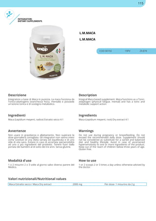 INTEGRATORI
DIETARY SUPPLEMENTS
L.M.MACA
L.M.MACA
COD 00192 19PV 29.87€
Descrizione Description
Integratore a base di Maca in purezza. La maca funziona da
Tonico-adattogeno (stanchezza fisica, mentale) e possiede
un'azione tonica e di sostegno metabolico.
Integral Maca based supplement. Maca functions as a Tonic-
adaptogen (physical fatigue, mental) and has a tonic and
metabolic support action.
Ingredienti Ingredients
Maca (Lepidium meyenii, radice) Estratto secco 4:1 Maca (Lepidium meyenii, root) Dry extract 4:1
Avvertenze Warnings
Non usare in gravidanza e allattamento. Non superare la
dose giornaliera consigliata. Gli integratori non vanno intesi
come sostituti di una dieta variata ed equilibrata e di uno
stile di vita sano. Evitare in caso di accertata ipersensibilità
ad uno o più ingredienti del prodotto. Tenere fuori dalla
portata dei bambini al di sotto dei tre anni. Senza glutine.
Do not use during pregnancy or breastfeeding. Do not
exceed the recommended daily dose. Supplement should
not be considered as substitute for a varied and balanced
diet and healthy lifestyle. Avoid in case of ascertained
hypersensitivity to one or more ingredients of the product.
Keep out of the reach of children below three years of age.
Gluten free.
Modalità d'uso How to use
1 o 2 misurini 2 o 3 volte al giorno salvo diverso parere del
Medico.
1 or 2 scoops 2 or 3 times a day unless otherwise advised by
the doctor.
Maca Estratto secco / Maca Dry extract 2000 mg Per dose- 1 misurino da 2 g
Valori nutrizionali/Nutritional values
115
 