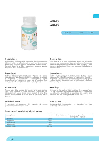 AM & PM
AM & PM
COD 00190 22PV 32.96€
Descrizione Description
Il prodotto è un integratore alimentare a base di fermenti
lattici vivi e fibre prebiotiche, utile in tutti i casi di aumentato
fabbisogno o ridotto apporto nutrizionale di tali nutrienti.I
fermenti lattici e le fibre prebiotiche possono favorire
l'equilibrio della flora intestinale.
The product is a food supplement based on live lactic
ferments and prebiotic fibers, useful in all cases of increased
needs or reduced nutritional intake of these nutrients. Lactic
ferments and prebiotic fibers can promote the balance of
intestinal flora.
Ingredienti Ingredients
Inulina; Idrossipropilmetilcellulosa; Agente di carica
(Maltodestrina); Fermenti lattici vivi (B. coagulans; B. bifidum;
L. bulgaricus; L. acidophilus; S. thermophilus); Agenti
antiagglomeranti (Biossido di silicio; Sali di magnesio degli
acidi grassi); coloranti (Biossido di titanio; Indigotina)
Inulin; Hydroxypropyl methylcellulose; Bulking agent
(Maltodextrin); Live lactic ferments (B. coagulans; B. bifidum; L.
bulgaricus; L. acidophilus; S. thermophilus); Anti-caking agents
(Silicon dioxide; Magnesium salts of fatty acids); (Titanium
dioxide; Indigotine)
Avvertenze Warnings
Tenere fuori dalla portata dei bambini al di sotto dei tre
anni. Non superare la dose giornaliera consigliata. Gli
integratori non vanno intesi come sostituti di una dieta
variata ed equilibrata e di uno stile di vita sano. Senza
glutine.
Keep out of the reach of children below three years of age.
Do not exceed the recommended daily dose. Supplement
should not be considered as substitute for a varied and
balanced diet and healthy lifestyle. Gluten free.
Modalità d'uso How to use
Si consiglia di assumere 1-2 capsule al giorno
preferibilmente lontano dai pasti.
Recommended consumption: 1-2 capsules per day,
preferably between meals.
B. coagulans 2mld Quantitativi per dose massima giornaliera
consigliata( 2 capsule)
B. bifidum 2 mld
L.bulgaricus 2 mld
L.acidophilus 2 mld
S.termophilus 2 mld
Inulina / Inulin 600 mg
Valori nutrizionali/Nutritional values
118
 
