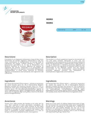 INTEGRATORI
DIETARY SUPPLEMENTS
REDRIS
REDRIS
COD 00193 26PV 39.14€
Descrizione Description
Il prodotto è un integratore alimentare a base di Riso rosso
fermentato ed estratti vegetali.La Monacolina K del riso
rosso contribuisce al mantenimento di normali livelli di
colesterolo nel sangue. L’effetto benefico si ottiene con
l’assunzione giornaliera di 10 mg di Monacolina K.La
Berberis favorisce la funzione digestiva ed epatica; la
regolarità del transito intestinale e la funzionalità del
sistema digerente e la regolare funzionalità dell'apparato
cardiovascolare. Il Fieno greco favorisce la funzione
digestiva, il metabolismo dei carboidrati, dei trigliceridi e del
colesterolo.
The product is a food supplement based on fermented red
rice and plant extracts. Monacolin K from red rice
contributes to the maintenance of normal blood cholesterol
levels.The beneficial effect is obtained with a daily intake of
10 mg of Monacolin K. Berberis promotes digestive and
hepatic function; the regularity of intestinal transit and the
functionality of the digestive system and the regular
functionality of the cardiovascular system.Fenugreek
promotes digestive function, the metabolism of
carbohydrates, triglycerides and cholesterol.
Ingredienti Ingredients
Riso Rosso fermentato (Oryza sativa L., monascus purpureus
W., semi) Estratto secco tit. 3% in Monacolina; Berberis
(Berberis aristata DC) corteccia Estratto secco tit. 97% in
berberina; Fieno greco (Trigonella foenum-grecum L.) semi
Estratto secco 1:4; Idrossipropilmetilcellulosa; Agente di
carica (Maltodestrina); Agenti antiagglomeranti (Biossido di
silicio; Sali di magnesio degli acidi grassi); Vitamina B9 (Acido
pteroil-monoglutammico)
Fermented Red Rice (Oryza sativa L., monascus purpureus
W., seeds) Dry extract tit. 3% in Monacoline; Berberis
(Berberis aristata DC) bark Dry extract tit. 97% in berberin;
Fenugreek (Trigonella foenum-grecum L.) seed Dry extract
1:4; Hydroxypropyl methylcellulose; Bulking agent
(Maltodextrin); Anti-caking agents (Silicon dioxide; Magnesium
salts of fatty acids); Vitamin B9 (Pteroil-monoglutamic acid)
Avvertenze Warnings
Tenere fuori dalla portata dei bambini al di sotto dei tre
anni. Non superare la dose giornaliera consigliata. Gli
integratori non vanno intesi come sostituti di una dieta
variata ed equilibrata e di uno stile di vita sano. Per l’uso del
prodotto si consiglia di sentire il parere del medico. Non
usare in gravidanza, durante l’allattamento e in caso di
terapia con farmaci ipolipidemizzanti. Senza glutine.
Keep out of the reach of children below three years of age.
Do not exceed the recommended daily dose. Supplement
should not be considered as substitute for a varied and
balanced diet and healthy lifestyle. For the use of the
product it is advisable to consult the doctor's opinion. Do
not use during pregnancy, lactation and in case of therapy
with lipid-lowering drugs. Gluten free.
119
 