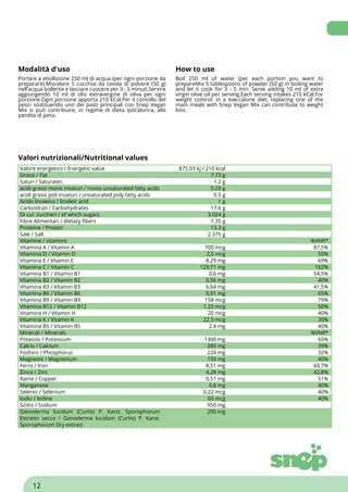Modalità d'uso How to use
Portare a ebollizione 250 ml di acqua (per ogni porzione da
preparare).Miscelare 5 cucchiai da tavola di polvere (50 g)
nell‘acqua bollente e lasciare cuocere per 3 - 5 minuti.Servire
aggiungendo 10 ml di olio extravergine di oliva per ogni
porzione.Ogni porzione apporta 210 kCal.Per il contollo del
peso: sostituendo uno dei pasti principali con Snep Vegan
Mix si può contribuire, in regime di dieta ipocalorica, alla
perdita di peso.
Boil 250 ml of water (per each portion you want to
prepareMix 5 tablespoons of powder (50 g) in boiling water
and let it cook for 3 - 5 min. Serve adding 10 ml of extra
virgin olive oil per serving.Each serving intakes 210 kCal.For
weight control: in a low-calorie diet, replacing one of the
main meals with Snep Vegan Mix can contribute to weight
loss.
Valori nutrizionali/Nutritional values
Valore energetico / Energetic value 875.03 kj / 210 kcal
Grassi / Fat 7.73 g
Saturi / Saturates 1.2 g
acidi grassi mono insaturi / mono unsaturated fatty acids 5.03 g
acidi grassi poli insaturi / unsaturated poly fatty acids 0.5 g
Acido linoleico / linoleic acid 1 g
Carboidrati / Carbohydrates 17.6 g
Di cui: zuccheri / of which sugars 3.024 g
Fibre Alimentari / dietary fibers 7.35 g
Proteine / Protein 13.3 g
Sale / Salt 2.375 g
Vitamine / vitamins %VNR*
Vitamina A / Vitamin A 700 mcg 87,5%
Vitamina D / Vitamin D 2,5 mcg 50%
Vitamina E / Vitamin E 8,29 mg 69%
Vitamina C / Vitamin C 129,71 mg 162%
Vitamina B1 / Vitamin B1 0,6 mg 54,5%
Vitamina B2 / Vitamin B2 0,56 mg 40%
Vitamina B3 / Vitamin B3 6,64 mg 41,5%
Vitamina B6 / Vitamin B6 0,91 mg 65%
Vitamina B9 / Vitamin B9 158 mcg 79%
Vitamina B12 / Vitamin B12 1,25 mcg 50%
Vitamina H / Vitamin H 20 mcg 40%
Vitamina K / Vitamin K 22.5 mcg 30%
Vitamina B5 / Vitamin B5 2.4 mg 40%
Minerali / Minerals %VNR*
Potassio / Potassium 1300 mg 65%
Calcio / Calcium 280 mg 39%
Fosforo / Phosphorus 224 mg 32%
Magnesio / Magnesium 150 mg 40%
Ferro / Iron 8,51 mg 60,7%
Zinco / Zinc 4,28 mg 42,8%
Rame / Copper 0,51 mg 51%
Manganese 0,8 mg 40%
Selenio / Selenium 0,22 mcg 40%
Iodio / Iodine 60 mcg 40%
Sodio / Sodium 950 mg
Ganoderma lucidum (Curtis) P. Karst. Sporophorum
Estratto secco / Ganoderma lucidum (Curtis) P. Karst.
Sporophorum Dry extract
200 mg
12
 