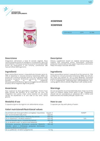 INTEGRATORI
DIETARY SUPPLEMENTS
ECDEFENSE
ECDEFENSE
COD 00223 22PV 32.96€
Descrizione Description
Integratore alimentare a base di estratti vegetali. Rosa
canina presenta azione di sostegno e ricostituente, oltre che
antiossidante. Echinacea purpurea aiuta la funzionalità delle
prime vie respiratorie e con Uncaria, contribuisce alle
naturali difese dell’organismo.
Dietary supplement based on vegetal extracts.Dog-rose:
support and restorative action; antioxidant. Echinacea
purpurea: functionality of the upper respiratory tratUncaria:
helps the body’s naturale defensed
Ingredienti Ingredients
Rosa canina (Rosa canina L.) pseudofrutto Estratto secco tit.
70% in Vitamina C; Uncaria (Uncaria tomentosa Willd. (ex
Schult.) DC.) corteccia Estratto secco tit. 2% in alcaloidi totali;
Echinacea purpurea (Echinacea purpurea Moench) erba
Estratto secco tit. 4% in polifenoli;
Idrossipropilmetilcellulosa; Agenti antiagglomeranti (Biossido
di silicio; Sali di magnesio degli acidi grassi)
Rosa canina (Rosa canina L.) pseudo-fruit Dry extract tit. 70%
in Vitamin C; Uncaria (Uncaria tomentosa Willd. (ex Schult.)
DC.) bark Dry extract tit. 2% in total alkaloids; Echinacea
purpurea (Echinacea purpurea Moench) grass Dry extract tit.
4 % in polyphenols; Hydroxypropyl methylcellulose; Anti-
caking agents (Silicon dioxide; Magnesium salts of fatty acids)
Avvertenze Warnings
Non superare la dose giornaliera consigliata. Tenere fuori
dalla portata dei bambini al di sotto dei tre anni. Gli
integratori non vanno intesi come sostituti di una dieta
variata ed equilibrata e di uno stile di vita sano. Senza
glutine.
Do not exceed the recommended daily dose. Keep out of the
reach of children below three years of age. Supplement
should not be considered as substitute for a varied and
balanced diet and healthy lifestyle. Gluten free.
Modalità d'uso How to use
3 capsule al giorno da ingerire con abbondante acqua. 3 capsules per day with plenty of water.
Quantitativi per dose giornaliera consigliata / Quantities
per recommended daily dose
mg per 3
capsule
%VNR*
Rosa canina Estratto secco / Rosehip Dry extract 600 mg
di cui vitamina C / of which vitamin C 420 mg 525
Uncaria Estratto secco / Uncaria Dry extract 300 mg
di cui alcaloidi totali / of which total alkaloids 6 mg
Echinacea purpurea (Echinacea purpurea Moench)
Estratto secco / Echinacea purpurea (Echinacea
purpurea Moench) Dry extract
300 mg
di cui polifenoli / of which polyphenols 12 mg
Valori nutrizionali/Nutritional values
121
 