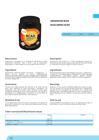 AMINOACIDI BCAA
BCAA AMINO ACIDS
COD 00191 28PV 43.26€
Descrizione Description
Indicazioni: il prodotto è un integratore alimentare a base
aminoacidi ramificati, utile in tutti i casi di aumentato
fabbisogno o ridotto apporto nutrizionale di tali nutrienti.
Indications: the product is a food supplement based on
branched amino acids, useful in all cases of increased needs
or reduced nutritional supply of these nutrients.
Ingredienti Ingredients
Aminoacidi ramificati BCAA (L-Leucina : L-Isoleucina : L-
Valina (2:1:1)); Agente di carica (Maltodestrina);
Idrossipropilmetilcellulosa; Agenti antiagglomeranti (Biossido
di silicio; Sali di magnesio degli acidi grassi); coloranti (Biossido
di titanio; Indigotina)
Branched-chain amino acids BCAA (L-Leucine : L-Isoleucine :
L-Valine (2:1:1)); Bulking agent (Maltodextrin); Hydroxypropyl
methylcellulose; Anti-caking agents (Silicon dioxide;
Magnesium salts of fatty acids); (Titanium dioxide; Indigotine)
Avvertenze Warnings
Tenere fuori dalla portata dei bambini al di sotto dei tre
anni. Non superare la dose giornaliera consigliata. Gli
integratori non vanno intesi come sostituti di una dieta
variata ed equilibrata e di uno stile di vita sano. Per donne in
gravidanza o in allattamento e bambini si raccomanda di
consultare il parere del medico. Senza glutine.
Keep out of the reach of children below three years of age.
Do not exceed the recommended daily dose. Supplement
should not be considered as substitute for a varied and
balanced diet and healthy lifestyle. In case of pregnancy or
breastfeeding, and for children, consult your doctor. Gluten
free.
Modalità d'uso How to use
Si consiglia di assumere fino ad un massimo di 10 capsule al
giorno da frazionare in una razione pre-allenamento ed una
post-allenamento.
Recommended consumption: up to 10 capsules per day, to
be divided in a pre-training and post-training ration.
mg per
10
capsule
%VNR*
L-leucina / L-leucine 2500 mg
L-isoleucina / L-isoleucine 1250 mg
L-valina / L-valine 1250 mg
Valori nutrizionali/Nutritional values
122
 