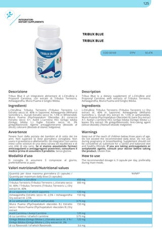 INTEGRATORI
DIETARY SUPPLEMENTS
TRIBUX BLUE
TRIBUX BLUE
COD 00169 37PV 50.47€
Descrizione Description
Tribux Blue è un integratore alimentare di L-Citrullina e
Propionil Carnitina, con estratti di Tribulus Terrestris,
Ashwagandha, Muira Puama e Gingko Biloba.
Tribux Blue is a dietary supplement of L-Citrulline and
Propionyl Carnitine, with extracts of Tribulus Terrestris,
Ashwagandha, Muira Puama and Gingko Biloba.
Ingredienti Ingredients
L-Citrullina; Tribulus Terrestris (Tribulus Terrestris L.)
Estratto secco tit. 40% in Saponine; Ashwaganda (Withania
Somnifera L. Dunal) Estratto secco tit. 1,5% in Whitenolidi;
Muira Puama (Ptychopetalum Olacoides B.) corteccia
Estratto secco 4:1; Acetil L-carnitina HCI; Ginkgo biloba
(Ginkgo biloba L.) foglie Estratto secco tit. 3%
ginkgoflavonoidi; Agente antiagglomerante (Biossido di
silicio); coloranti (Biossido di titanio; Indigotina)
L-Citrulline; Tribulus Terrestris (Tribulus Terrestris L.) Dry
extract tit. 40% in Saponine; Ashwaganda (Withania
Somnifera L. Dunal) Dry extract tit. 1,5% in withanolides;
Muira Puama (Ptychopetalum Olacoides B.) bark Dry extract
4:1; Acetyl L-carnitine HCI; Ginkgo biloba (Ginkgo biloba L.)
leaves Dry extract 3% ginkgoflavonoids; Anti-caking agent
(Silicon dioxide); (Titanium dioxide; Indigotine)
Avvertenze Warnings
Tenere fuori dalla portata dei bambini al di sotto dei tre
anni. Non superare la dose giornaliera consigliata. Non
usare in gravidanza e allattamento. Gli integratori non vanno
intesi come sostituti di una dieta variata ed equilibrata e di
uno stile di vita sano. Se si stanno assumendo farmaci
anticoagulanti o antiaggreganti piastrinici, consultare il
medico prima di assumere il prodotto. Senza glutine.
Keep out of the reach of children below three years of age.
Do not exceed the recommended daily dose. Do not use
during pregnancy or breastfeeding. Supplement should not
be considered as substitute for a varied and balanced diet
and healthy lifestyle. If you are taking anticoagulants or
antiplatelet agents, consult your doctor before taking
the product. Gluten free.
Modalità d'uso How to use
Si consiglia di assumere 3 compresse al giorno,
preferibilmente ai pasti.
The recommended dosage is 3 capsule per day, preferably
during main meals.
Quantità per dose massima giornaliera (3 capsule) /
Quantity per maximum daily dose (3 capsules)
%VNR*
L-Citrullina / L-Citrulline 450 mg
Tribulus Terrestris (Tribulus Terrestris L.) Estratto secco
tit. 40% / Tribulus Terrestris (Tribulus Terrestris L.) Dry
extract tit. 40%
300 mg
di cui saponine / of which saponins 120 mg
Ashwagandha Estratto secco tit. 2,5% / Ashwagandha
Dry extract tit. 2,5%
150 mg
di cui withanolidi / of which withanolids 3,75 mg
Muira Puama (Ptychopetalum olacoides B.) Estratto
secco / Muira Puama (Ptychopetalum olacoides B.) Dry
extract
150 mg
Acetil Carnitina / Acetyl Carnitine 120 mg
di cui carnitina / of which carnitine 3,75 mg
Ginkgo Biloba (Ginkgo Biloba L.) Estratto secco tit. 3 % /
Ginkgo Biloba (Ginkgo Biloba L.) Dry extract tit. 3%
120 mg
di cui flavonoidi / of which flavonoids 3,6 mg
Valori nutrizionali/Nutritional values
125
 