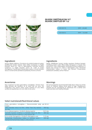 OLIVOX 2 BOTTIGLIE DA 1LT
OLIVOX 2 BOTTLES OF 1 Lt
COD 00170 30PV 49.44€
COD 00312 90PV 135.96€
Ingredienti Ingredients
Acqua; Miele millefiori; Correttore di acidità (Lattato di sodio);
Acidificante (Acido citrico); Ulivo (Olea europaea L.) foglie
Estratto secco tit. 15% in oleuropeina; Carciofo (Cynara
scolymus L.) foglie Estratto secco tit. 2,5% in acido
clorogenico; Tamarindo (Tamarindus indica L.) frutti Estratto
secco; Conservante (Sorbato di potassio); Aroma Limone
Water; Wildflower honey; Acidity regulator (Sodium lactate);
Acidifying (Citric acid); Olive (Olea europaea L.) leaves Dry
extract tit. 15% in oleuropein; Artichoke (Cynara scolymus L.)
leaves Dry extract tit. 2,5% in chlorogenic acid; Tamarind
(Tamarindus indica L.) fruits Dry extract; Preservative
(Potassium sorbate); Lemon flavour
Avvertenze Warnings
Non superare la dose giornaliera consigliata. Tenere fuori
dalla portata dei bambini al di sotto dei tre anni. Gli
integratori non vanno intesi come sostituti di una dieta
variata ed equilibrata e di uno stile di vita sano.
Do not exceed the recommended daily dose. Keep out of the
reach of children below three years of age. Supplement
should not be considered as substitute for a varied and
balanced diet and healthy lifestyle.
Dose giornaliera consigliata / Recommended daily
intake
per 40 ml
Ulivo Estratto secco tit.15% / Olive Tree Dry extract
tit.15%
350 mg
di cui oleoeuropeina / of which oleoeuropeine 52.5 mg
Carciofo (Cynara scolimus L.) Estratto secco tit. 2% /
Artichoke (Cynara scolimus L.) Dry extract 2%
286 mg
di cui acido clorogenico / of which chlorogenic acid 7,15 mg
Tamarindo (Tamarindus indica L.) Estratto secco /
Tamarind (Tamarindus indica L.) Dry extract
200 mg
Valori nutrizionali/Nutritional values
126
 