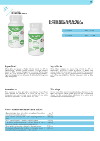 INTEGRATORI
DIETARY SUPPLEMENTS
OLIVOX 2 CONF. DA 60 CAPSULE
OLIVOX PACKAGE OF 60 CAPSULES
COD 00313 30PV 49.44€
COD 00314 90PV 135.96€
Ingredienti Ingredients
Ulivo (Olea europaea L.) foglie Estratto secco tit. 40% in
oleuropeina; Carciofo (Cynara scolymus L.) foglie Estratto
secco tit. 2,5% in acido clorogenico; Tamarindo (Tamarindus
indica L.) frutti Estratto secco; Idrossipropilmetilcellulosa;
Agenti antiagglomeranti (Biossido di silicio; Sali di magnesio
degli acidi grassi)
Olive (Olea europaea L.) leaves Dry ectract tit. 40% in
oleuropein; Artichoke (Cynara scolymus L.) leaves Dry
extract tit. 2,5% in chlorogenic acid; Tamarind (Tamarindus
indica L.) fruits Dry extract; Hydroxypropyl methylcellulose;
Anti-caking agents (Silicon dioxide; Magnesium salts of fatty
acids)
Avvertenze Warnings
Non superare la dose giornaliera consigliata. Tenere fuori
dalla portata dei bambini al di sotto dei tre anni. Gli
integratori non vanno intesi come sostituti di una dieta
variata ed equilibrata e di uno stile di vita sano.
Do not exceed the recommended daily dose. Keep out of the
reach of children below three years of age. Supplement
should not be considered as substitute for a varied and
balanced diet and healthy lifestyle.
Quantitativi per dose giornaliera consigliata / Quantities
per recommended daily dose
per 2
capsule
Ulivo Estratto secco tit. 40% / Olive Tree Dry extract tit.
40%
350 mg
di cui oleoeuropeina / of which oleoeuropeine 140 mg
Carciofo (Cynara scolimus L.) Estratto secco tit. 2% /
Artichoke (Cynara scolimus L.) Dry extract 2%
286 mg
di cui acido clorogenico / of which chlorogenic acid 7,15 mg
Tamarindo (Tamarindus indica L.) Estratto secco /
Tamarind (Tamarindus indica L.) Dry extract
200 mg
Valori nutrizionali/Nutritional values
127
 