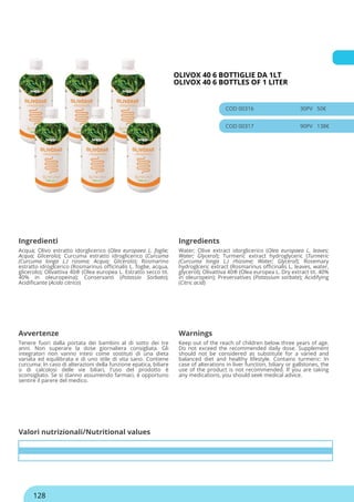 OLIVOX 40 6 BOTTIGLIE DA 1LT
OLIVOX 40 6 BOTTLES OF 1 LITER
COD 00316 30PV 50€
COD 00317 90PV 138€
Ingredienti Ingredients
Acqua; Olivo estratto idorglicerico (Olea europaea L. foglie;
Acqua; Glicerolo); Curcuma estratto idroglicerico (Curcuma
(Curcuma longa L.) rizoma; Acqua; Glicerolo); Rosmarino
estratto idroglcerico (Rosmarinus officinalis L. foglie, acqua,
glicerolo); Olivattiva 40® (Olea europea L. Estratto secco tit.
40% in oleuropeina); Conservanti (Potassio Sorbato);
Acidificante (Acido citrico)
Water; Olive extract idorglicerico (Olea europaea L. leaves;
Water; Glycerol); Turmeric extract hydroglyceric (Turmeric
(Curcuma longa L.) rhizome; Water; Glycerol); Rosemary
hydroglceric extract (Rosmarinus officinalis L. leaves, water,
glycerol); Olivattiva 40® (Olea europea L. Dry extract tit. 40%
in oleuropein); Preservatives (Potassium sorbate); Acidifying
(Citric acid)
Avvertenze Warnings
Tenere fuori dalla portata dei bambini al di sotto dei tre
anni. Non superare la dose giornaliera consigliata. Gli
integratori non vanno intesi come sostituti di una dieta
variata ed equilibrata e di uno stile di vita sano. Contiene
curcuma: In caso di alterazioni della funzione epatica, biliare
o di calcolosi delle vie biliari, l'uso del prodotto è
sconsigliato. Se si stanno assumendo farmaci, è opportuno
sentire il parere del medico.
Keep out of the reach of children below three years of age.
Do not exceed the recommended daily dose. Supplement
should not be considered as substitute for a varied and
balanced diet and healthy lifestyle. Contains turmeric: In
case of alterations in liver function, biliary or gallstones, the
use of the product is not recommended. If you are taking
any medications, you should seek medical advice.
Valori nutrizionali/Nutritional values
128
 