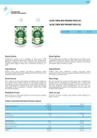 INTEGRATORI
DIETARY SUPPLEMENTS
ALOE 100% BIO PROMO PACK 2X
ALOE 100% BIO PROMO PACK 2X
COD 00303 50PV 74.16€
Descrizione Description
Confezione promo con 2 bottiglie di Aloe puro 100%
biologico.Integratore alimentare a base di succo di Aloe Vera
Biologica e polpa di Aloe Vera ottenuto dal parenchima.
Interno delle foglie di aloe vera. Contenuto di Aloina 0.1
ppM
Promo pack with 2 bottles of 100% organic pure Aloe. Food
supplement based on organic Aloe Vera Juice and pulp of
Aloe Vera obtained from parenchyma. Interior of the aloe
vera leaves.Aloin content 0.1 ppM
Ingredienti Ingredients
99,8ml Aloe Vera BIO(da agricoltura biologica) (Aloe
barbadensis Mill.) (247,5mg polisaccaridi/99ml); Acido citrico
naturale; Acido L-ascorbico
99,8ml Aloe Vera BIO(from organic farming) (Aloe
barbadensis Mill.) (247,5mg polysaccharides/99ml); Natural
citric acid; L-Ascorbic Acid
Avvertenze Warnings
Non superare la dose giornaliera consigliata. Gli integratori
non vanno intesi come sostituti di una dieta variata ed
equilibrata e di uno stile di vita sano. Consultare il medico in
caso di gravidanza e allattamento. Non usare per periodi
prolungati senza consultare il medico. Tenere fuori dalla
portata dei bambini.
Do not exceed the recommended daily dose. Supplement
should not be considered as substitute for a varied and
balanced diet and healthy lifestyle. Consult your doctor if
you are pregnant and breastfeeding. Do not use for
prolonged periods without consulting your doctor. Keep Out
Of Reach Of Children.
Modalità d'uso How to use
Bere 50 ml una o due volte al giorno, prima dei pasti, diluito
in un bicchiere di acqua
Drink 50 ml once or twice a day, before meals, diluted in a
glass of water.
100 ml 50 ml
Valore Energetico / 211,88 kJ
(50,46
kcal)
100,94 kJ (25,23 kcal)
Grassi / 1,5 g 0,75 g
di cui saturi / 0 g 0g
Carboidrati / 0,2 g 0,1 g
di cui zuccheri / 0,1 g 0,05 g
Fibre alimentari / 1,4 g 0,7 g
Proteine / 8,34 g 4,17 g
Sale / 0,02 g 0,01 g
Valori nutrizionali/Nutritional values
129
 