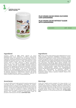 CONTROLLO DEL PESO
WEIGHT CONTROL
PLUS VEGAN CACAO SENZA ZUCCHERO
CON GANODERMA
PLUS VEGAN CACAO WITHOUT SUGAR
WITH GANODERMA
COD 00351 26PV 38.62€
Ingredienti Ingredients
Proteine isolate di soia (35%); Agente di carica
(Maltodestrina); Cacao olandese in polvere; Edulcorante
(Eritritolo); Citrato di potassio; Olio di girasole; Citrato di
magnesio; Addensante (Gomma di xantano); Fosfato di calcio;
Ganoderma lucidum (Curtis) P. Karst. Sporophorum corpo
fruttifero fungino Estratto secco 200 mg; Aroma di cacao;
Inulina; Fibra di mele; Vitamina C (Acido L-ascorbico);
Gluconato di zinco; Agente antiagglomerante (Biossido di
silicio); Solfato ferroso; Edulcorante (Glicosidi steviolici);
Gluconato di manganese; Niacina (Nicotinamide); Vitamina E
(Acetato di DL-alfa-tocoferile); Vitamina A (Acetato di retinile);
Gluconato di rame; Vitamina B5 (Calcio D-pantotenato);
Vitamina D3 (Colecalciferolo); Vitamina B6 (Cloridrato di
piridossina); Vitamina B2 (Riboflavina); Vitamina B1 (Cloridrato
di tiamina); Vitamina K (Fillochinone); Vitamina B9 (Acido
pteroil-monoglutammico); Ioduro di potassio; Selenito di
sodio; D-biotina; Vitamina B12 (Cianocobalamina)
Soy protein isolate (35%); Bulking agent (Maltodextrin); Dutch
cocoa powder; Sweetener (Erythritol); Potassium citrate;
Sunflower oil; Magnesium citrate; Thickeners (Xanthan gum);
Tribasic phosphate calcium; Ganoderma lucidum (Curtis) P.
Karst. Sporophorum fungal fruiting body Dry extract 200 mg;
Cocoa flavour; Inulin; Apples fiber; Vitamin C (L-Ascorbic Acid);
Zinc gluconate; Anti-caking agent (Silicon dioxide); Iron
sulfate; Sweetener (Steviol glycosides); Manganese gluconate;
Niacin (Nicotinamide); Vitamin E (DL-alpha-tocopheryl acetate);
Vitamin A (Retinyl acetate); Copper gluconate; Vitamin B5
(Calcium D-pantothenate); Vitamin D3 (Cholecalciferol);
Vitamin B6 (Pyridoxine hydrochloride); Vitamin B2 (Riboflavin);
Vitamin B1 (Chlorhydrate of Thiamine); Vitamin K
(Phylloquinone); Vitamin B9 (Pteroil-monoglutamic acid);
Potassium iodide; Sodium selenite; D-Biotin; Vitamin B12
(Cyanocobalamin)
Avvertenze Warnings
In caso di utilizzo per lunghi periodi di questo programma di
controllo del peso è consigliabile consultare un medico,
particolarmente in persone con patologie renali croniche o
diabete. Tenere fuori dalla portata dei bambini al di sotto dei
tre anni. Conservare la confezione chiusa in luogo fresco ed
asciutto. La data di scadenza si riferisce al prodotto in
confezionamento integro, correttamente conservato. Senza
glutine. non contiene prodotti di derivazione OGM né
prodotti di derivazione animale. CONTIENE SOIA.
Using this weight-control program for long periods, it is
advisable to consult a physician, specially in people with
chronic kidney diseases or diabetes. Keep out of the reach of
children below three years of age. Store in a cool, dry place.
The expiry date refers to the product when unopened and
properly stored. Gluten free. it does not contain GMO-
derived products or animal-derived products. IT CONTAINS
SOY.
13
 