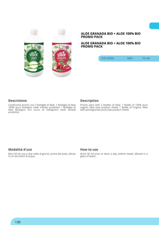 ALOE GRANADA BIO + ALOE 100% BIO
PROMO PACK
ALOE GRANADA BIO + ALOE 100% BIO
PROMO PACK
COD 00305 50PV 74.16€
Descrizione Description
Confezione promo con 2 bottiglie di Aloe: 1 Bottiglia di Aloe
100% puro biologico (vedi scheda prodotto) 1 Bottiglia di
Aloe Biologico con succo di melograno (vedi scheda
prodotto)
Promo pack with 2 bottles of Aloe: 1 Bottle of 100% pure
organic Aloe (see product sheet) 1 Bottle of Organic Aloe
with pomegranate juice (see product sheet)
Modalità d'uso How to use
Bere 50 ml una o due volte al giorno, prima dei pasti, diluito
in un bicchiere di acqua
Drink 50 ml once or twice a day, before meals, diluted in a
glass of water.
130
 