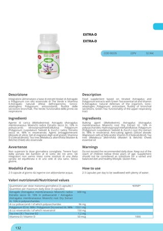 EXTRA-D
EXTRA-D
COD 00235 22PV 32.96€
Descrizione Description
Integratore alimenatare a base di estratti titolati di Astragalo
e Polygonum con olio essenziale di The Verde e Vitamina
D.Astragalo: naturali difese dell'organismo, tonico-
adattogeno Polygonum: antiossidante, fluidità delle
secrezioni bronchiali. The Verde: funzionalità delle prime vie
respiratorie
Food supplement based on titrated Astragalus and
Polygonum extracts with Green Tea essential oil and Vitamin
D.Astragalus: natural defenses of the organism, tonic-
adaptogen. Polygonum: antioxidant, fluidity of bronchial
secretions. Green Tea: functionality of the upper respiratory
tract
Ingredienti Ingredients
Agente di carica (Maltodestrina); Astragalo (Astragalus
membranaceus Moench) radice Estratto secco tit. 16% in
polisaccaridi; Idrossipropilmetilcellulosa; Polygonum
(Polygonum cuspidatum Siebold & Zucch.) radice Estratto
secco tit. 98% in resveratrolo; Agenti antiagglomeranti
(Biossido di silicio; Sali di magnesio degli acidi grassi); Vitamina
D (Colecalciferolo); Tea tree (Melaleuca alternifolia (Maiden &
Betche) Cheel) olio essenziale
Bulking agent (Maltodextrin); Astragalus (Astragalus
membranaceus Moench) root Dry Extract tit. 16% in
polysaccharides; Hydroxypropyl methylcellulose; Polygonum
(Polygonum cuspidatum Siebold & Zucch.) root Dry extract
tit. 98% in resveratrol; Anti-caking agents (Silicon dioxide;
Magnesium salts of fatty acids); Vitamin D (Cholecalciferol); Tea
tree (Melaleuca alternifolia (Maiden & Betche) Cheel)
essential oil
Avvertenze Warnings
Non superare la dose giornaliera consigliata. Tenere fuori
dalla portata dei bambini al di sotto dei tre anni. Gli
integratori non vanno intesi come sostituti di una dieta
variata ed equilibrata e di uno stile di vita sano. Senza
glutine.
Do not exceed the recommended daily dose. Keep out of the
reach of children below three years of age. Supplement
should not be considered as substitute for a varied and
balanced diet and healthy lifestyle. Gluten free.
Modalità d'uso How to use
2-3 capsule al giorno da ingerire con abbondante acqua. 2-3 capsules per day to be swallowed with plenty of water.
Quantitativi per dose massima giornaliera (3 capsule) /
Quantities per maximum daily dose (3 capsules)
%VNR*
Astragalo (Astragalus membranaceus Moench) radice
Estratto secco tit. 16% in polisaccaridi / Astragalus
(Astragalus membranaceus Moench) root Dry Extract
tit. 16% in polysaccharides
600 mg
di cui polisaccaridi / of which polysaccharides 96 mg
Polygonum ES tit. 98% / Polygonum Dry extract tit. 98% 153,1 mg
di cui resveratrolo / of which resveratrol 150 mg
Tea tree OE / Tea tree EO 1,2 mg
Vitamina D / Vitamin D 50 mcg 1000
Valori nutrizionali/Nutritional values
132
 