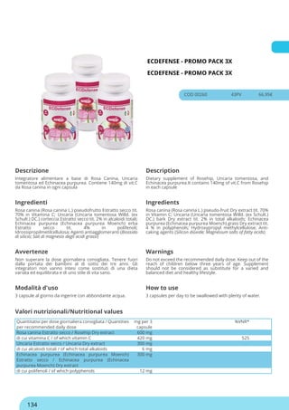 ECDEFENSE - PROMO PACK 3X
ECDEFENSE - PROMO PACK 3X
COD 00260 43PV 66.95€
Descrizione Description
Integratore alimentare a base di Rosa Canina, Uncaria
tomentosa ed Echinacea purpurea. Contiene 140mg di vit.C
da Rosa canina in ogni capsula
Dietary supplement of Rosehip, Uncaria tomentosa, and
Echinacea purpurea.It contains 140mg of vit.C from Rosehip
in each capsule
Ingredienti Ingredients
Rosa canina (Rosa canina L.) pseudofrutto Estratto secco tit.
70% in Vitamina C; Uncaria (Uncaria tomentosa Willd. (ex
Schult.) DC.) corteccia Estratto secco tit. 2% in alcaloidi totali;
Echinacea purpurea (Echinacea purpurea Moench) erba
Estratto secco tit. 4% in polifenoli;
Idrossipropilmetilcellulosa; Agenti antiagglomeranti (Biossido
di silicio; Sali di magnesio degli acidi grassi)
Rosa canina (Rosa canina L.) pseudo-fruit Dry extract tit. 70%
in Vitamin C; Uncaria (Uncaria tomentosa Willd. (ex Schult.)
DC.) bark Dry extract tit. 2% in total alkaloids; Echinacea
purpurea (Echinacea purpurea Moench) grass Dry extract tit.
4 % in polyphenols; Hydroxypropyl methylcellulose; Anti-
caking agents (Silicon dioxide; Magnesium salts of fatty acids)
Avvertenze Warnings
Non superare la dose giornaliera consigliata. Tenere fuori
dalla portata dei bambini al di sotto dei tre anni. Gli
integratori non vanno intesi come sostituti di una dieta
variata ed equilibrata e di uno stile di vita sano.
Do not exceed the recommended daily dose. Keep out of the
reach of children below three years of age. Supplement
should not be considered as substitute for a varied and
balanced diet and healthy lifestyle.
Modalità d'uso How to use
3 capsule al giorno da ingerire con abbondante acqua. 3 capsules per day to be swallowed with plenty of water.
Quantitativi per dose giornaliera consigliata / Quantities
per recommended daily dose
mg per 3
capsule
%VNR*
Rosa canina Estratto secco / Rosehip Dry extract 600 mg
di cui vitamina C / of which vitamin C 420 mg 525
Uncaria Estratto secco / Uncaria Dry extract 300 mg
di cui alcaloidi totali / of which total alkaloids 6 mg
Echinacea purpurea (Echinacea purpurea Moench)
Estratto secco / Echinacea purpurea (Echinacea
purpurea Moench) Dry extract
300 mg
di cui polifenoli / of which polyphenols 12 mg
Valori nutrizionali/Nutritional values
134
 
