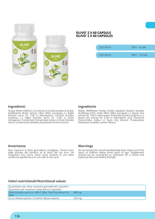 OLIVO' 2 X 60 CAPSULE
OLIVO' 2 X 60 CAPSULES
COD 00318 30PV 49.44€
COD 00319 90PV 135.06€
Ingredienti Ingredients
Acqua; Miele millefiori; Correttore di acidità (Lattato di sodio);
Acidificante (Acido citrico); Ulivo (Olea europaea L.) foglie
Estratto secco tit. 15% in oleuropeina; Carciofo (Cynara
scolymus L.) foglie Estratto secco tit. 2,5% in acido
clorogenico; Tamarindo (Tamarindus indica L.) frutti Estratto
secco; Conservante (Sorbato di potassio); Aroma Limone
Water; Wildflower honey; Acidity regulator (Sodium lactate);
Acidifying (Citric acid); Olive (Olea europaea L.) leaves Dry
extract tit. 15% in oleuropein; Artichoke (Cynara scolymus L.)
leaves Dry extract tit. 2,5% in chlorogenic acid; Tamarind
(Tamarindus indica L.) fruits Dry extract; Preservative
(Potassium sorbate); Lemon flavour
Avvertenze Warnings
Non superare la dose giornaliera consigliata. Tenere fuori
dalla portata dei bambini al di sotto dei tre anni. Gli
integratori non vanno intesi come sostituti di una dieta
variata ed equilibrata e di uno stile di vita sano.
Do not exceed the recommended daily dose. Keep out of the
reach of children below three years of age. Supplement
should not be considered as substitute for a varied and
balanced diet and healthy lifestyle.
Quantitativi per dose massima giornaliera(2 capsule) /
Quantities per maximum daily dose (2 capsules)
Ulivo Estratto secco tit. 40% / Olive Tree Dry extract tit.
40%
800 mg
di cui oleoeuropeina / of which oleoeuropeine 320 mg
Valori nutrizionali/Nutritional values
136
 