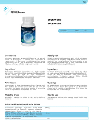 INTEGRATORI
DIETARY SUPPLEMENTS
BUONANOTTE
BUONANOTTE
COD 00321 14PV 23€
Descrizione Description
Integratore alimentare a base di Melatonina, con estratti
titolati di Biancospino e Melissa che favoriscono il
rilassamento e il benessere mentale.L’assunzione poco
prima di coricarsi di 1 mg di Melatonina contribuisce alla
riduzione del tempo richiesto per prendere sonno.
Melatonin-based food integrator, with extract containing
concentration of Hawthorn and Melissa which improves
relaxation and mental wellness. The administration of one
mg of Melatonin before going to sleep contributes to the
reduction of time necessary to fall asleep.
Ingredienti Ingredients
Biancospino (Crataegus oxyacantha auct.) foglie Estratto
secco tit. 3% in vitexina; Melissa (Melissa officinalis L.) foglie
Estratto secco tit. 12% in acido rosmarinico;
Idrossipropilmetilcellulosa; Agenti antiagglomeranti (Biossido
di silicio; Sali di magnesio degli acidi grassi); Melatonina
Hawthorn (Crataegus oxyacantha auct.) leaves Dry extract
tit. 3% in vitexina; Melissa (Melissa officinalis L.) leaves Dry
extract tit. 12% in rosmarinic acid; Hydroxypropyl
methylcellulose; Anti-caking agents (Silicon dioxide;
Magnesium salts of fatty acids); Melatonin
Avvertenze Warnings
Non superare la dose giornaliera consigliata. Tenere fuori
dalla portata dei bambini al di sotto dei tre anni. Gli
integratori non vanno intesi come sostituti di una dieta
variata ed equilibrata e di uno stile di vita sano.
Do not exceed the recommended daily dose. Keep out of the
reach of children below three years of age. Supplement
should not be considered as substitute for a varied and
balanced diet and healthy lifestyle.
Modalità d'uso How to use
Assumere 1 capsula al giorno, la sera poco prima di
coricarsi.
Take a capsule per day, in the evening, shortly before going
to sleep.
Biancospino (Crataegus oxyacantha auct.) foglie
Estratto secco tit. 3% in vitexina / Hawthorn (Crataegus
oxyacantha auct.) leaves Dry extract tit. 3% in vitexina
200mg
Melissa (Melissa officinalis L.) foglie Estratto secco tit.
12% in acido rosmarinico / Melissa (Melissa officinalis
L.) leaves Dry extract tit. 12% in rosmarinic acid
6 mg
Melatonina / Melatonin 1mg
Valori nutrizionali/Nutritional values
137
 
