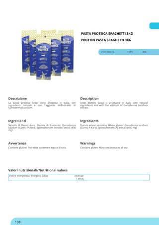 PASTA PROTEICA SPAGHETTI 3KG
PROTEIN PASTA SPAGHETTI 3KG
COD 00272 15PV 30€
Descrizione Description
La pasta proteica Snep viene prodotta in Italia, con
ingredienti naturali e con l'aggiunta dell'estratto di
Ganoderma Lucidum.
Snep protein pasta is produced in Italy, with natural
ingredients and with the addition of Ganoderma Lucidum
extract.
Ingredienti Ingredients
Semola di Grano duro; Glutine di frumento; Ganoderma
lucidum (Curtis) P.Karst. Sporophorum Estratto secco (400
mg)
Durum wheat semolina; Wheat gluten; Ganoderma lucidum
(Curtis) P.Karst. Sporophorum Dry estract (400 mg)
Avvertenze Warnings
Contiene glutine. Potrebbe contenere tracce di soia. Contains gluten. May contain traces of soy.
Valore energetico / Energetic value 343Kcal/
1455Kj
Valori nutrizionali/Nutritional values
138
 