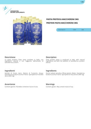 INTEGRATORI
DIETARY SUPPLEMENTS
PASTA PROTEICA MACCHERONI 3KG
PROTEIN PASTA MACCHERONI 3KG
COD 00273 15PV 30€
Descrizione Description
La pasta proteica Snep viene prodotta in Italia, con
ingredienti naturali e con l'aggiunta dell'estratto di
Ganoderma Lucidum.
Snep protein pasta is produced in Italy, with natural
ingredients and with the addition of Ganoderma Lucidum
extract.
Ingredienti Ingredients
Semola di Grano duro; Glutine di frumento; Acqua;
Ganoderma lucidum (Curtis) P.Karst. Sporophorum Estratto
secco (400 mg)
Durum wheat semolina; Wheat gluten; Water; Ganoderma
lucidum (Curtis) P.Karst. Sporophorum Dry estract (400 mg)
Avvertenze Warnings
Contiene glutine. Potrebbe contenere tracce di soia. Contains gluten. May contain traces of soy.
139
 