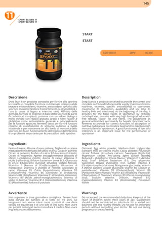 SPORT ELEVEN 11
SPORT ELEVEN 11
START
START
COD 00331 28PV 46.35€
Descrizione Description
Snep Start è un prodotto concepito per fornire allo sportivo
la corretta e completa fornitura nutrizionale indispensabile
(macro e micronutrienti, vitamine, antiossidanti specifici) allo
sportivo, massimizzandone l'assorbimento, la disponibilità e
l'uso (a causa di fegato e intestino sani). All'inizio della
giornata, fornisce le esigenze di base dello sportivo da parte
di carboidrati complessi, proteine con un valore biologico
molto elevato con rilascio gratuito, grassi e fibre "buoni".Il
glutatione come antiossidante generale e principalmente
per le funzioni epatiche; fermenti lattici per fornire funzioni
corrette di assorbimento di sostanze nutritive a livello
intestinale e per mantenere un alto livello di immunità dello
sportivo. Un buon funzionamento del fegato e dell'intestino
è un problema importante per le prestazioni dello sportivo
Snep Start is a product conceived to provide the correct and
complete nutritional indispensable supply (macro and micro-
nutrients, vitamins, specific antioxidants) to sportsman,
maximizing its absorption, availability and use (due to
healthy liver and intestines). At the beginning of the day, it
provides for the basic needs of sportsman by complex
carbohydrates, proteins with very high biological value with
free release, "good” fat and fibres. The glutathione as
general antioxidant and mainly for hepatic functions; lactic
ferments to provide for correct functions of absorption of
nutritive substances on intestine level and to maintain high
immunity level of sportsman. A good functioning of liver and
intestines is an important issue for the performance of
sportsman
Ingredienti Ingredients
Farina d’avena; Albume d’uovo polvere; Trigliceridi a catena
media (contiene derivato del latte); Inulina; Cacao in polvere;
Citrato di potassio; Fosfato di calcio; Edulcorante (Eritritolo);
Citrato di magnesio; Agente antiagglomerante (Biossido di
silicio); L-glutatione ridotto; Aroma di cacao; Vitamina C
(Acido L-ascorbico); Bifidum bacterium breve B-3; Gluconato
di zinco; Edulcorante (Glicosidi steviolici); Solfato ferroso;
Vitamina E (Acetato di DL-alfa-tocoferile); Gluconato di
manganese; Vitamina A (Acetato di retinile); Gluconato di
rame; Vitamina B5 (Calcio D-pantotenato); Vitamina D3
(Colecalciferolo); Vitamina B6 (Cloridrato di piridossina);
Vitamina B2 (Riboflavina); Vitamina B1 (Cloridrato di tiamina);
Vitamina B9 (Acido pteroil-monoglutammico); Selenito di
sodio; D-biotina; Vitamina B12 (Cianocobalamina); Vitamina
B3 (Nicotinamide); Ioduro di potassio
Oatmeal; Egg white powder; Medium-chain triglycerides
(contains milk derivative); Inulin; Cocoa powder; Potassium
citrate; Tribasic phosphate calcium; Sweetener (Erythritol);
Magnesium citrate; Anti-caking agent (Silicon dioxide);
Reduced L glutathione; Cocoa flavour; Vitamin C (L-Ascorbic
Acid); Short Bifidum bacterium B-3; Zinc gluconate;
Sweetener (Steviol glycosides); Iron sulfate; Vitamin E
(DL-alpha-tocopheryl acetate); Manganese gluconate; Vitamin
A (Retinyl acetate); Copper gluconate; Vitamin B5 (Calcium D-
pantothenate); Vitamin D3 (Cholecalciferol); Vitamin B6
(Pyridoxine hydrochloride); Vitamin B2 (Riboflavin); Vitamin B1
(Chlorhydrate of Thiamine); Vitamin B9 (Pteroil-monoglutamic
acid); Sodium selenite; D-Biotin; Vitamin B12
(Cyanocobalamin); Vitamin B3 (Nicotinamide); Potassium
iodide
Avvertenze Warnings
Non superare la dose giornaliera consigliata. Tenere fuori
dalla portata dei bambini al di sotto dei tre anni. Gli
integratori non vanno intesi come sostituti di una dieta
variata ed equilibrata e di uno stile di vita sano. Non usare
per periodi prolungati senza consultare il medico. Non usare
in gravidanza e allattamento.
Do not exceed the recommended daily dose. Keep out of the
reach of children below three years of age. Supplement
should not be considered as substitute for a varied and
balanced diet and healthy lifestyle. Do not use for prolonged
periods without consulting your doctor. Do not use during
pregnancy or breastfeeding.
145
 