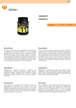 SPORT ELEVEN 11
SPORT ELEVEN 11
POWERFECT
POWERFECT
COD 00332 27PV 39.14€
Descrizione Description
Prodotto da assumere prima dell'attività fisica studiata per
un approccio alle attività anaerobiche o che coinvolge
principalmente i sistemi CP ATP e i sistemi anaerobici
glicolitici. Aminoacidi ramificati BCAA, beta alanina, taurina,
carboidrati a rilascio medio / lungo, arginina e creatinina
sono i protagonisti di questa formula per tutti gli sport, sia
individuali che di squadra, che comportano, per loro natura,
il coinvolgimento di sistemi energetici di breve durata
termine.Copertura dello sforzo sportivo di tipo anaerobico e
sintesi più elevata di proteine in un unico prodotto.
Product to be taken before the physical activity studied for
an approach of anaerobe activities or involving mainly the
ATP-CP systems and glycolytic anaerobe systems.BCAA
branched amino acids, beta-alanine, Taurine, carbohydrates
with average/long release, arginine and creatinine are the
protagonists of this formula for all sports, both individual
and team sports, which entail, by their nature, the
involvement of energetic systems of short-term. Covering of
sport effort type anaerobe and higher synthesis of proteins
in one product.
Ingredienti Ingredients
Maltodestrina; Creatina monoidrato; L-arginina alfa
chetoglutarato; L-leucina; L-isoleucina; L-valina; Taurina;
Beta-alanina; Agente antiagglomerante (Biossido di silicio);
Acidificante (Acido citrico); Aromi: Limone, Arancio;
Edulcorante (Glicosidi steviolici); Vitamina B6 (Cloridrato di
piridossina)
Maltodextrin; Monohydrate creatinine; L-arginine alpha
Ketoglutaric; L-leucine; L-isoleucine; L-valine; Taurine; Beta-
alanine; Anti-caking agent (Silicon dioxide); Acidifying (Citric
acid); Aromas: Lime,Orange; Sweetener (Steviol glycosides);
Vitamin B6 (Pyridoxine hydrochloride)
Avvertenze Warnings
Non superare la dose giornaliera consigliata. Tenere fuori
dalla portata dei bambini al di sotto dei tre anni. Gli
integratori non vanno intesi come sostituti di una dieta
variata ed equilibrata e di uno stile di vita sano. Non usare in
gravidanza e allattamento. Non usare per periodi prolungati
senza consultare il medico. Per la presenza di creatina il
prodotto è destinato ai soli adulti.
Do not exceed the recommended daily dose. Keep out of the
reach of children below three years of age. Supplement
should not be considered as substitute for a varied and
balanced diet and healthy lifestyle. Do not use during
pregnancy or breastfeeding. Do not use for prolonged
periods without consulting your doctor. Due to the presence
of creatine, the product is intended for adults only.
147
 