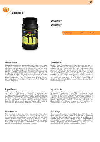 SPORT ELEVEN 11
SPORT ELEVEN 11
ATHLETIVE
ATHLETIVE
COD 00333 28PV 45.32€
Descrizione Description
Prodotto da assumere prima dell'attività fisica, studiato per
le attività aerobiche. Per un aumento delle riserve di
glicogeno pre-allenamento, il prodotto fornisce una dose
rilevante di carboidrati per gli sport con alta componente
aerobica e alta resistenza. La presenza di carboidrati e TMC
(adeguatamente supportati dalle vitamine B1 e B5) serve ad
aumentare le prestazioni degli sportivi durante le attività
anaerobiche, il ferro e la vitamina C sono componenti
essenziali per gli sportivi che praticano tali attività. Alla fine,
per completare la formula, aminoacidi ramificati BCAA, beta
alanina e arginina.
Product to be taken before the physical activity, studied for
aerobic activities.For an increase of the reserves of pre-
workout glycogen, the product supplies a relevant dose of
carbohydrates for the sports with high aerobe component
and high resistance. The presence of carbohydrates and
TMC (properly supported by vitamins B1 and B5) serves the
increase of sportsmen performance during anaerobic
activities, the iron and vitamin C are essential components
for sportsmen practicing such activities. Eventually, to
complete the formula, BCAA branched amino acids, beta-
alanine and arginine.
Ingredienti Ingredients
Maltodestrina; Trigliceridi a catena media (contiene derivato
del latte); Edulcorante (Eritritolo); L-arginina alfa
chetoglutarato; L-leucina; L-isoleucina; L-valina; Beta-alanina;
Acidificante (Acido citrico); Aromi: Limone, Arancio; Vitamina
C (Acido L-ascorbico); Agente antiagglomerante (Biossido di
silicio); Edulcorante (Glicosidi steviolici); Fumarato ferroso;
Vitamina B1 (Cloridrato di tiamina); Vitamina B5 (Calcio D-
pantotenato); Vitamina B6 (Cloridrato di piridossina)
Maltodextrin; Medium-chain triglycerides (contains milk
derivative); Sweetener (Erythritol); L-arginine alpha
Ketoglutaric; L-leucine; L-isoleucine; L-valine; Beta-alanine;
Acidifying (Citric acid); Aromas: Lime,Orange; Vitamin C
(L-Ascorbic Acid); Anti-caking agent (Silicon dioxide); Sweetener
(Steviol glycosides); Ferrous fumarate; Vitamin B1
(Chlorhydrate of Thiamine); Vitamin B5 (Calcium D-
pantothenate); Vitamin B6 (Pyridoxine hydrochloride)
Avvertenze Warnings
Non superare la dose giornaliera consigliata. Tenere fuori
dalla portata dei bambini al di sotto dei tre anni. Gli
integratori non vanno intesi come sostituti di una dieta
variata ed equilibrata e di uno stile di vita sano. Per la
presenza di creatina il prodotto è destinato ai soli adulti.
Non usare in gravidanza e allattamento. Non usare per
periodi prolungati senza consultare il medico.
Do not exceed the recommended daily dose. Keep out of the
reach of children below three years of age. Supplement
should not be considered as substitute for a varied and
balanced diet and healthy lifestyle. Due to the presence of
creatine, the product is intended for adults only. Do not use
during pregnancy or breastfeeding. Do not use for
prolonged periods without consulting your doctor.
149
 