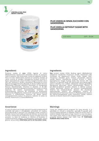 CONTROLLO DEL PESO
WEIGHT CONTROL
PLUS VANIGLIA SENZA ZUCCHERO CON
GANODERMA
PLUS VANILLA WITHOUT SUGAR WITH
GANODERMA
COD 00352 26PV 38.62€
Ingredienti Ingredients
Proteine isolate di soia (35%); Agente di carica
(Maltodestrina); Edulcorante (Eritritolo); Citrato di potassio;
Latte in polvere; Olio di girasole; Citrato di magnesio; Inulina;
Fibra di mele; Addensante (Gomma di xantano); Fosfato di
calcio; Aroma di vaniglia; Ganoderma lucidum (Curtis) P.
Karst. Sporophorum corpo fruttifero fungino Estratto secco
200 mg; Vitamina C (Acido L-ascorbico); Gluconato di zinco;
Agente antiagglomerante (Biossido di silicio); Solfato ferroso;
Edulcorante (Glicosidi steviolici); Gluconato di manganese;
Niacina (Nicotinamide); Vitamina E (Acetato di DL-alfa-
tocoferile); Vitamina A (Acetato di retinile); Gluconato di rame;
Vitamina B5 (Calcio D-pantotenato); Vitamina D3
(Colecalciferolo); Vitamina B6 (Cloridrato di piridossina);
Vitamina B2 (Riboflavina); Vitamina B1 (Cloridrato di tiamina);
Vitamina K (Fillochinone); Vitamina B9 (Acido pteroil-
monoglutammico); Ioduro di potassio; Selenito di sodio; D-
biotina; Vitamina B12 (Cianocobalamina)
Soy protein isolate (35%); Bulking agent (Maltodextrin);
Sweetener (Erythritol); Potassium citrate; Powdered milk;
Sunflower oil; Magnesium citrate; Inulin; Apples fiber;
Thickeners (Xanthan gum); Tribasic phosphate calcium;
Vanilla flavour; Ganoderma lucidum (Curtis) P. Karst.
Sporophorum fungal fruiting body Dry extract 200 mg;
Vitamin C (L-Ascorbic Acid); Zinc gluconate; Anti-caking agent
(Silicon dioxide); Iron sulfate; Sweetener (Steviol glycosides);
Manganese gluconate; Niacin (Nicotinamide); Vitamin E
(DL-alpha-tocopheryl acetate); Vitamin A (Retinyl acetate);
Copper gluconate; Vitamin B5 (Calcium D-pantothenate);
Vitamin D3 (Cholecalciferol); Vitamin B6 (Pyridoxine
hydrochloride); Vitamin B2 (Riboflavin); Vitamin B1
(Chlorhydrate of Thiamine); Vitamin K (Phylloquinone); Vitamin
B9 (Pteroil-monoglutamic acid); Potassium iodide; Sodium
selenite; D-Biotin; Vitamin B12 (Cyanocobalamin)
Avvertenze Warnings
In caso di utilizzo per lunghi periodi di questo programma di
controllo del peso è consigliabile consultare un medico,
particolarmente in persone con patologie renali croniche o
diabete. Tenere fuori dalla portata dei bambini al di sotto dei
tre anni. Conservare la confezione chiusa in luogo fresco ed
asciutto. La data di scadenza si riferisce al prodotto in
confezionamento integro, correttamente conservato. Senza
glutine. senza OGM. CONTIENE LATTE IN POLVERE E SOIA.
Using this weight-control program for long periods, it is
advisable to consult a physician, specially in people with
chronic kidney diseases or diabetes. Keep out of the reach of
children below three years of age. Store in a cool, dry place.
The expiry date refers to the product when unopened and
properly stored. Gluten free. GMO free. IT CONTAINS
POWDER MILK AND SOYA.
15
 