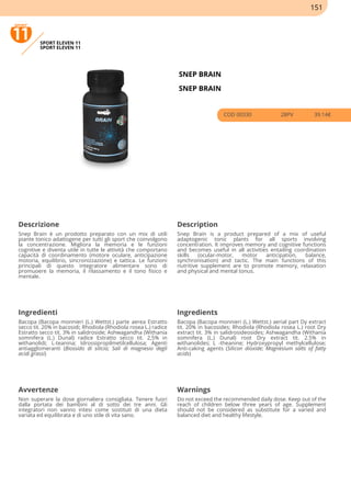 SPORT ELEVEN 11
SPORT ELEVEN 11
SNEP BRAIN
SNEP BRAIN
COD 00330 28PV 39.14€
Descrizione Description
Snep Brain è un prodotto preparato con un mix di utili
piante tonico adattogene per tutti gli sport che coinvolgono
la concentrazione. Migliora la memoria e le funzioni
cognitive e diventa utile in tutte le attività che comportano
capacità di coordinamento (motore oculare, anticipazione
motoria, equilibrio, sincronizzazione) e tattica. Le funzioni
principali di questo integratore alimentare sono di
promuoere la memoria, il rilassamento e il tono fisico e
mentale.
Snep Brain is a product prepared of a mix of useful
adaptogenic tonic plants for all sports involving
concentration. It improves memory and cognitive functions
and becomes useful in all activities entailing coordination
skills (ocular-motor, motor anticipation, balance,
synchronisation) and tactic. The main functions of this
nutritive supplement are to promote memory, relaxation
and physical and mental tonus.
Ingredienti Ingredients
Bacopa (Bacopa monnieri (L.) Wettst.) parte aerea Estratto
secco tit. 20% in bacosidi; Rhodiola (Rhodiola rosea L.) radice
Estratto secco tit. 3% in salidroside; Ashwagandha (Withania
somnifera (L.) Dunal) radice Estratto secco tit. 2,5% in
withanolidi; L-teanina; Idrossipropilmetilcellulosa; Agenti
antiagglomeranti (Biossido di silicio; Sali di magnesio degli
acidi grassi)
Bacopa (Bacopa monnieri (L.) Wettst.) aerial part Dy extract
tit. 20% in bacosides; Rhodiola (Rhodiola rosea L.) root Dry
extract tit. 3% in salidrosideosides; Ashwagandha (Withania
somnifera (L.) Dunal) root Dry extract tit. 2.5% in
withanolides; L -theanine; Hydroxypropyl methylcellulose;
Anti-caking agents (Silicon dioxide; Magnesium salts of fatty
acids)
Avvertenze Warnings
Non superare la dose giornaliera consigliata. Tenere fuori
dalla portata dei bambini al di sotto dei tre anni. Gli
integratori non vanno intesi come sostituti di una dieta
variata ed equilibrata e di uno stile di vita sano.
Do not exceed the recommended daily dose. Keep out of the
reach of children below three years of age. Supplement
should not be considered as substitute for a varied and
balanced diet and healthy lifestyle.
151
 