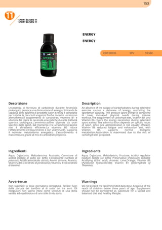 SPORT ELEVEN 11
SPORT ELEVEN 11
ENERGY
ENERGY
COD 00335 9PV 18.54€
Descrizione Description
Un'assenza di fornitura di carboidrati durante l'esercizio
prolungato provoca una diminuzione di energia, limitando la
capacità dello sportivo.Il prodotto Sport Energy è concepito
per coprire le crescenti esigenze fisiche durante un intenso
allenamento.Il supplemento di carboidrati, vitamina B1 e
vitamina B6 copre le necessità energetiche durante l'attività
sportiva prolungata.L'amministrazione dipende da orari
specifici dello sport, dal momento che un'amministrazione
non è altrettanto efficiente.La vitamina B6 riduce
l'affaticamento e l'esaurimento e con vitamina B1, supporta
il normale metabolismo energetico. L'assorbimento è
massimizzato grazie al mix di carboidrati proposto.
An absence of the supply of carbohydrates during extended
exercise causes a decrease of energy, restricting the
sportsman capacity. The product Sport Energy is conceived
to cover increased physical needs during intense
workout.The supplement of carbohydrates, Vitamin B1 and
Vitamin B6 covers the energy necessities during extended
sport activity. The administration depends on specific hours
of sport, since one administration is not equally efficient.
Vitamin B6 reduced fatigue and exhaustion and, with
Vitamin B1, supports normal energetic
metabolism.Absorption is maximised due to the mix of
carbohydrates proposed.
Ingredienti Ingredients
Aqua; D-glucosio; Maltodestrina; Fruttosio; Correttore di
acidità (Lattato di sodio sol. 60%); Conservante (Sorbato di
potassio); Acidificante (Acido citrico); Aromi: Limone, Arancio;
Vitamina B6 (Cloridrato di piridossina); Vitamina B1 (Cloridrato
di tiamina)
Aqua; D-glucose; Maltodextrin; Fructose; Acidity regulator
(Sodium lactate sol. 60%); Preservative (Potassium sorbate);
Acidifying (Citric acid); Aromas: Lime,Orange; Vitamin B6
(Pyridoxine hydrochloride); Vitamin B1 (Chlorhydrate of
Thiamine)
Avvertenze Warnings
Non superare la dose giornaliera consigliata. Tenere fuori
dalla portata dei bambini al di sotto dei tre anni. Gli
integratori non vanno intesi come sostituti di una dieta
variata ed equilibrata e di uno stile di vita sano.
Do not exceed the recommended daily dose. Keep out of the
reach of children below three years of age. Supplement
should not be considered as substitute for a varied and
balanced diet and healthy lifestyle.
153
 