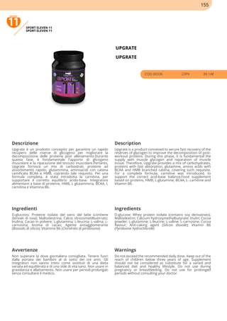 SPORT ELEVEN 11
SPORT ELEVEN 11
UPGRATE
UPGRATE
COD 00336 23PV 39.14€
Descrizione Description
Upgrate è un prodotto concepito per garantire un rapido
recupero delle riserve di glicogeno per migliorare la
decomposizione delle proteine post allenamento.Durante
questa fase, è fondamentale l'apporto di glicogeno
muscolare e la riparazione del tessuto muscolare.Pertanto,
Upgrate fornisce un mix di carboidrati, proteine ad
assorbimento rapido, glutammina, aminoacidi con catena
ramificata BCAA e HMB, coprendo tale requisito. Per una
formula completa, è stata introdotta la carnitina, per
supportare il corretto equilibrio acido-base. Integratore
alimentare a base di proteine, HMB, L glutammina, BCAA, L
carnitina e Vitamina B6.
Upgrate is a product conceived to secure fast recovery of the
reserves of glycogen to improve the decomposition of post-
workout proteins. During this phase, it is fundamental the
supply with muscle glycogen and reparation of muscle
tissue. Therefore, Upgrate provides a mix of carbohydrates,
proteins with fast absorption, glutamine, amino acids with
BCAA and HMB branched catena, covering such requisite.
For a complete formula, carnitine was introduced, to
support the correct acid-base balance.Food supplement
based on proteins, HMB, L-glutamine, BCAA, L- carnitine and
Vitamin B6.
Ingredienti Ingredients
D-glucosio; Proteine isolate del siero del latte (contiene
derivati di soia); Maltodestrina; Calcio idrossimetilbutirrato;
Inulina; Cacao in polvere; L-glutamina; L-leucina; L-valina; L-
carnosina; Aroma di cacao; Agente antiagglomerante
(Biossido di silicio); Vitamina B6 (Cloridrato di piridossina)
D-glucose; Whey protein isolate (contains soy derivatives);
Maltodextrin; Calcium hydroxymethylbutyrate; Inulin; Cocoa
powder; L-glutamine; L-leucine; L-valine; L-carnosine; Cocoa
flavour; Anti-caking agent (Silicon dioxide); Vitamin B6
(Pyridoxine hydrochloride)
Avvertenze Warnings
Non superare la dose giornaliera consigliata. Tenere fuori
dalla portata dei bambini al di sotto dei tre anni. Gli
integratori non vanno intesi come sostituti di una dieta
variata ed equilibrata e di uno stile di vita sano. Non usare in
gravidanza e allattamento. Non usare per periodi prolungati
senza consultare il medico.
Do not exceed the recommended daily dose. Keep out of the
reach of children below three years of age. Supplement
should not be considered as substitute for a varied and
balanced diet and healthy lifestyle. Do not use during
pregnancy or breastfeeding. Do not use for prolonged
periods without consulting your doctor.
155
 