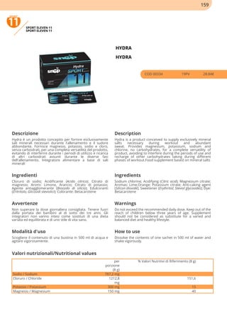 SPORT ELEVEN 11
SPORT ELEVEN 11
HYDRA
HYDRA
COD 00334 19PV 28.84€
Descrizione Description
Hydra è un prodotto concepito per fornire esclusivamente
sali minerali necessari durante l'allenamento e il sudore
abbondante. Fornisce magnesio, potassio, sodio e cloro,
senza carboidrati, per una completa versatilità del prodotto,
evitando di interferire durante i periodi di utilizzo e ricarica
di altri carboidrati assunti durante le diverse fasi
dell'allenamento. Integratore alimentare a base di sali
minerali
Hydra is a product conceived to supply exclusively mineral
salts necessary during workout and abundant
sweat. Provides magnesium, potassium, sodium and
chlorine, no carbohydrates, for a complete versatility of
product, avoiding to interfere during the periods of use and
recharge of other carbohydrates taking during different
phases of workout.Food supplement based on mineral salts
Ingredienti Ingredients
Cloruro di sodio; Acidificante (Acido citrico); Citrato di
magnesio; Aromi: Limone, Arancio; Citrato di potassio;
Agente antiagglomerante (Biossido di silicio); Edulcoranti
(Eritritolo; Glicosidi steviolici); Colorante: Betacarotene
Sodium chlorine; Acidifying (Citric acid); Magnesium citrate;
Aromas: Lime,Orange; Potassium citrate; Anti-caking agent
(Silicon dioxide); Sweetener (Erythritol; Steviol glycosides); Dye:
Betacarotene
Avvertenze Warnings
Non superare la dose giornaliera consigliata. Tenere fuori
dalla portata dei bambini al di sotto dei tre anni. Gli
integratori non vanno intesi come sostituti di una dieta
variata ed equilibrata e di uno stile di vita sano.
Do not exceed the recommended daily dose. Keep out of the
reach of children below three years of age. Supplement
should not be considered as substitute for a varied and
balanced diet and healthy lifestyle.
Modalità d'uso How to use
Sciogliere il contenuto di una bustina in 500 ml di acqua e
agitare vigorosamente.
Dissolve the contents of one sachet in 500 ml of water and
shake vigorously.
per
porzione
(8 g)
% Valori Nutritivi di Riferimento (8 g)
Sodio / Sodium 787,2 mg
Cloruro / Chloride 1212,8
mg
151,6
Potassio / Potassium 300 mg 15
Magnesio / Magnesium 150 mg 40
Valori nutrizionali/Nutritional values
159
 