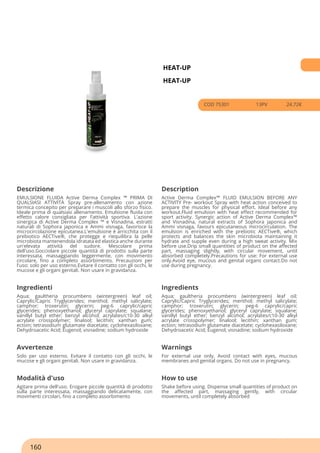 HEAT-UP
HEAT-UP
COD 75301 13PV 24.72€
Descrizione Description
EMULSIONE FLUIDA Active Derma Complex ™ PRIMA DI
QUALSIASI ATTIVITÀ Spray pre-allenamento con azione
termica concepito per preparare i muscoli allo sforzo fisico.
Ideale prima di qualsiasi allenamento. Emulsione fluida con
effetto calore consigliata per l'attività sportiva. L'azione
sinergica di Active Derma Complex ™ e Visnadina, estratti
naturali di Sophora japonica e Ammi visnaga, favorisce la
microcircolazione epicutanea.L'emulsione è arricchita con il
prebiotico AECTive®, che protegge e riequilibra la pelle
microbiota mantenendola idratata ed elastica anche durante
un'elevata attività del sudore. Mescolare prima
dell'uso.Gocciolare piccole quantità di prodotto sulla parte
interessata, massaggiando leggermente, con movimento
circolare, fino a completo assorbimento. Precauzioni per
l'uso: solo per uso esterno.Evitare il contatto con gli occhi, le
mucose e gli organi genitali. Non usare in gravidanza.
Active Derma Complex™ FLUID EMULSION BEFORE ANY
ACTIVITY Pre- workout Spray with heat action conceived to
prepare the muscles for physical effort. Ideal before any
workout.Fluid emulsion with heat effect recommended for
sport activity. Synergic action of Active Derma Complex™
and Visnadina, natural extracts of Sophora japonica and
Ammi visnaga, favours epicutaneous microcirculation. The
emulsion is enriched with the prebiotic AECTive®, which
protects and balances the skin microbiota maintaining it
hydrate and supple even during a high sweat activity. Mix
before use.Drip small quantities of product on the affected
part, massaging slightly, with circular movement, until
absorbed completely.Precautions for use: For external use
only.Avoid eye, mucous and genital organs contact.Do not
use during pregnancy.
Ingredienti Ingredients
Aqua; gaultheria procumbens (wintergreen) leaf oil;
Caprylic/Capric Tryglycerides; menthol; methyl salicylate;
camphor; troxerutin; glycerin; peg-6 caprylic/capric
glycerides; phenoxyethanol; glyceryl caprylate; squalane;
vanillyl butyl ether; benzyl alcohol; acrylates/c10-30 alkyl
acrylate crosspolymer; linalool; lecithin; xanthan gum;
ectoin; tetrasodium glutamate diacetate; cyclohexasiloxane;
Dehydroacetic Acid; Eugenol; visnadine; sodium hydroxide
Aqua; gaultheria procumbens (wintergreen) leaf oil;
Caprylic/Capric Tryglycerides; menthol; methyl salicylate;
camphor; troxerutin; glycerin; peg-6 caprylic/capric
glycerides; phenoxyethanol; glyceryl caprylate; squalane;
vanillyl butyl ether; benzyl alcohol; acrylates/c10-30 alkyl
acrylate crosspolymer; linalool; lecithin; xanthan gum;
ectoin; tetrasodium glutamate diacetate; cyclohexasiloxane;
Dehydroacetic Acid; Eugenol; visnadine; sodium hydroxide
Avvertenze Warnings
Solo per uso esterno. Evitare il contatto con gli occhi, le
mucose e gli organi genitali. Non usare in gravidanza.
For external use only. Avoid contact with eyes, mucous
membranes and genital organs. Do not use in pregnancy.
Modalità d'uso How to use
Agitare prima dell'uso. Erogare piccole quantità di prodotto
sulla parte interessata, massaggiando delicatamente, con
movimenti circolari, fino a completo assorbimento
Shake before using. Dispense small quantities of product on
the affected part, massaging gently, with circular
movements, until completely absorbed
160
 