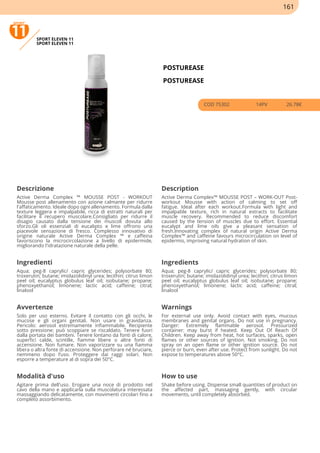 SPORT ELEVEN 11
SPORT ELEVEN 11
POSTUREASE
POSTUREASE
COD 75302 14PV 26.78€
Descrizione Description
Active Derma Complex ™ MOUSSE POST - WORKOUT
Mousse post allenamento con azione calmante per ridurre
l'affaticamento. Ideale dopo ogni allenamento. Formula dalla
texture leggera e impalpabile, ricca di estratti naturali per
facilitare il recupero muscolare.Consigliato per ridurre il
disagio causato dalla tensione dei muscoli dovuta allo
sforzo.Gli oli essenziali di eucalipto e lime offrono una
piacevole sensazione di fresco. Complesso innovativo di
origine naturale Active Derma Complex ™ e caffeina
favoriscono la microcircolazione a livello di epidermide,
migliorando l'idratazione naturale della pelle.
Active Derma Complex™ MOUSSE POST – WORK-OUT Post-
workout Mousse with action of calming to set off
fatigue. Ideal after each workout.Formula with light and
impalpable texture, rich in natural extracts to facilitate
muscle recovery. Recommended to reduce discomfort
caused by the tension of muscles due to effort. Essential
eucalypt and lime oils give a pleasant sensation of
fresh.Innovating complex of natural origin Active Derma
Complex™ and caffeine favours microcirculation on level of
epidermis, improving natural hydration of skin.
Ingredienti Ingredients
Aqua; peg-8 caprylic/ capric glycerides; polysorbate 80;
troxerutin; butane; imidazolidinyl urea; lecithin; citrus limon
peel oil; eucalyptus globulus leaf oil; isobutane; propane;
phenoxyethanol; limonene; lactic acid; caffeine; citral;
linalool
Aqua; peg-8 caprylic/ capric glycerides; polysorbate 80;
troxerutin; butane; imidazolidinyl urea; lecithin; citrus limon
peel oil; eucalyptus globulus leaf oil; isobutane; propane;
phenoxyethanol; limonene; lactic acid; caffeine; citral;
linalool
Avvertenze Warnings
Solo per uso esterno. Evitare il contatto con gli occhi, le
mucose e gli organi genitali. Non usare in gravidanza.
Pericolo: aerosol estremamente infiammabile. Recipiente
sotto pressione: può scoppiare se riscaldato. Tenere fuori
dalla portata dei bambini. Tenere lontano da fonti di calore,
superfici calde, scintille, fiamme libere o altre fonti di
accensione. Non fumare. Non vaporizzare su una fiamma
libera o altra fonte di accensione. Non perforare né bruciare,
nemmeno dopo l’uso. Proteggere dai raggi solari. Non
esporre a temperature al di sopra dei 50°C.
For external use only. Avoid contact with eyes, mucous
membranes and genital organs. Do not use in pregnancy.
Danger: Extremely flammable aerosol. Pressurized
container: may burst if heated. Keep Out Of Reach Of
Children. Keep away from heat, hot surfaces, sparks, open
flames or other sources of ignition. Not smoking. Do not
spray on an open flame or other ignition source. Do not
pierce or burn, even after use. Protect from sunlight. Do not
expose to temperatures above 50°C.
Modalità d'uso How to use
Agitare prima dell'uso. Erogare una noce di prodotto nel
cavo della mano e applicarla sulla muscolatura interessata
massaggiando delicatamente, con movimenti circolari fino a
completo assorbimento.
Shake before using. Dispense small quantities of product on
the affected part, massaging gently, with circular
movements, until completely absorbed.
161
 