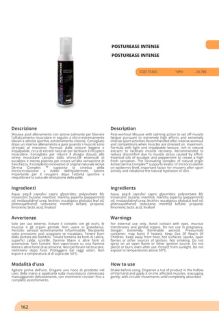 POSTUREASE INTENSE
POSTUREASE INTENSE
COD 75303 14PV 26.78€
Descrizione Description
Mousse post allenamento con azione calmante per liberare
l'affaticamento muscolare in seguito a sforzi estremamente
elevati e attività sportive estremamente intense. Consigliato
dopo un intenso allenamento e gare quando i muscoli sono
stressati al massimo. Formula dalla texture leggera e
impalpabile, ricca di estratti naturali per facilitare il recupero
muscolare. Consigliato per ridurre il disagio dovuto allo
stress muscolare causato dallo sforzo.Oli essenziali di
eucalipto e menta piperita per creare un'alta sensazione di
freschezza. Il complesso innovativo di origine naturale Active
Derma Complex ™ supporta la cinetica della
microcircolazione a livello dell'epidermide, fattore
importante per il recupero dopo l'attività sportiva e
riequilibrare la naturale idratazione della pelle.
Post-workout Mousse with calming action to set off muscle
fatigue pursuant to extremely high efforts and extremely
intense sport activities.Recommended after intense workout
and competitions when muscles are stressed on maximum.
Formula with light and impalpable texture, rich in natural
extracts to facilitate muscle recovery. Recommended to
reduce discomfort due to muscle stress caused by effort.
Essential oils of eucalypt and peppermint to create a high
fresh sensation. The innovating complex of natural origin
Active Derma Complex™ supports kinetic of microcirculation
on epidermis level, important factor for recovery after sport
activity and rebalance the natural hydration of skin.
Ingredienti Ingredients
Aqua; peg-8 caprylic/ capric glycerides; polysorbate 80;
troxerutin; butane; menthol; mentha piperita (peppermint)
oil; imidazolidinyl urea; lecithin; eucalyptus globulus leaf oil;
phenoxyethanol; isobutane; menthyl lactate; propane;
limonene; lactic acid; linalool
Aqua; peg-8 caprylic/ capric glycerides; polysorbate 80;
troxerutin; butane; menthol; mentha piperita (peppermint)
oil; imidazolidinyl urea; lecithin; eucalyptus globulus leaf oil;
phenoxyethanol; isobutane; menthyl lactate; propane;
limonene; lactic acid; linalool
Avvertenze Warnings
Solo per uso esterno. Evitare il contatto con gli occhi, le
mucose e gli organi genitali. Non usare in gravidanza.
Pericolo: aerosol estremamente infiammabile. Recipiente
sotto pressione: può scoppiare se riscaldato. Tenere fuori
dalla portata dei bambini. Tenere lontano da fonti di calore,
superfici calde, scintille, fiamme libere o altre fonti di
accensione. Non fumare. Non vaporizzare su una fiamma
libera o altra fonte di accensione. Non perforare né bruciare,
nemmeno dopo l’uso. Proteggere dai raggi solari. Non
esporre a temperature al di sopra dei 50°C.
For external use only. Avoid contact with eyes, mucous
membranes and genital organs. Do not use in pregnancy.
Danger: Extremely flammable aerosol. Pressurized
container: may burst if heated. Keep Out Of Reach Of
Children. Keep away from heat, hot surfaces, sparks, open
flames or other sources of ignition. Not smoking. Do not
spray on an open flame or other ignition source. Do not
pierce or burn, even after use. Protect from sunlight. Do not
expose to temperatures above 50°C.
Modalità d'uso How to use
Agitare prima dell'uso. Erogare una noce di prodotto nel
cavo della mano e applicarla sulla muscolatura interessata
massaggiando delicatamente, con movimenti circolari fino a
completo assorbimento.
Shake before using. Dispense a nut of product in the hollow
of the hand and apply it on the affected muscles, massaging
gently, with circular movements until completely absorbed.
162
 