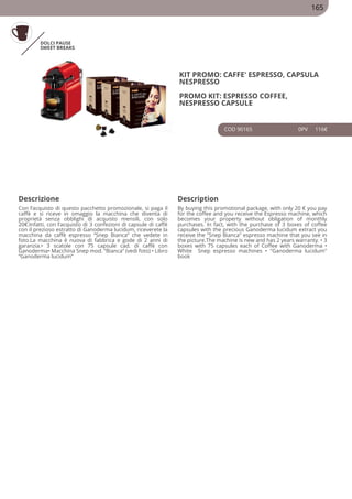 DOLCI PAUSE
SWEET BREAKS
KIT PROMO: CAFFE' ESPRESSO, CAPSULA
NESPRESSO
PROMO KIT: ESPRESSO COFFEE,
NESPRESSO CAPSULE
COD 90165 0PV 116€
Descrizione Description
Con l’acquisto di questo pacchetto promozionale, si paga il
caffè e si riceve in omaggio la macchina che diventa di
proprietà senza obblighi di acquisto mensili, con solo
20€.Infatti, con l’acquisto di 3 confezioni di capsule di caffè
con il prezioso estratto di Ganoderma lucidum, riceverete la
macchina da caffè espresso “Snep Bianca” che vedete in
foto.La macchina è nuova di fabbrica e gode di 2 anni di
garanzia.• 3 scatole con 75 capsule cad. di caffè con
Ganoderma• Macchina Snep mod. “Bianca” (vedi foto) • Libro
“Ganoderma lucidum”
By buying this promotional package, with only 20 € you pay
for the coffee and you receive the Espresso machine, which
becomes your property without obligation of monthly
purchases. In fact, with the purchase of 3 boxes of coffee
capsules with the precious Ganoderma lucidum extract you
receive the "Snep Bianca" espresso machine that you see in
the picture.The machine is new and has 2 years warranty. • 3
boxes with 75 capsules each of Coffee with Ganoderma •
White Snep espresso machines • "Ganoderma lucidum"
book
165
 