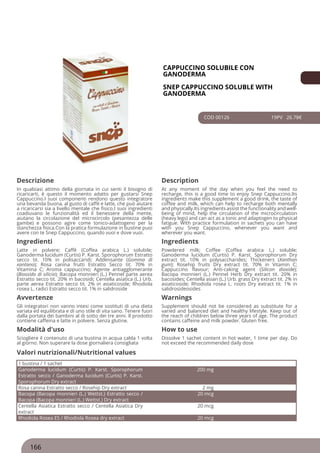 CAPPUCCINO SOLUBILE CON
GANODERMA
SNEP CAPPUCCINO SOLUBLE WITH
GANODERMA
COD 00126 19PV 26.78€
Descrizione Description
In qualsiasi attimo della giornata in cui senti il bisogno di
ricaricarti, è questo il momento adatto per gustarsi Snep
Cappuccino.I suoi componenti rendono questo integratore
una bevanda buona, al gusto di caffè e latte, che può aiutare
a ricaricarsi sia a livello mentale che fisico.I suoi ingredienti
coadiuvano le funzionalità ed il benessere della mente,
aiutano la circolazione del microcircolo (pesantezza delle
gambe) e possono agire come tonico-adattogeno per la
stanchezza fisica.Con la pratica formulazione in bustine puoi
avere con te Snep Cappuccino, quando vuoi e dove vuoi.
At any moment of the day when you feel the need to
recharge, this is a good time to enjoy Snep Cappuccino.Its
ingredients make this supplement a good drink, the taste of
coffee and milk, which can help to recharge both mentally
and physically.Its ingredients assist the functionality and well-
being of mind, help the circulation of the microcirculation
(heavy legs) and can act as a tonic and adaptogen to physical
fatigue. With practice formulation in sachets you can have
with you Snep Cappuccino, whenever you want and
wherever you want.
Ingredienti Ingredients
Latte in polvere; Caffè (Coffea arabica L.) solubile;
Ganoderma lucidum (Curtis) P. Karst. Sporophorum Estratto
secco tit. 10% in polisaccaridi; Addensante (Gomma di
xantano); Rosa canina frutti Estratto Secco tit. 70% in
Vitamina C; Aroma cappuccino; Agente antiagglomerante
(Biossido di silicio); Bacopa monnieri (L.) Pennel parte aerea
Estratto secco tit. 20% in bacosidi; Centella asiatica (L.) Urb.
parte aerea Estratto secco tit. 2% in asiaticoside; Rhodiola
rosea L. radici Estratto secco tit. 1% in salidroside
Powdered milk; Coffee (Coffea arabica L.) soluble;
Ganoderma lucidum (Curtis) P. Karst. Sporophorum Dry
extract tit. 10% in polysaccharides; Thickeners (Xanthan
gum); Rosehip fruits Dry extract tit. 70% in Vitamin C;
Cappuccino flavour; Anti-caking agent (Silicon dioxide);
Bacopa monnieri (L.) Pennel Herb Dry extract tit. 20% in
bacosides; Centella asian (L.) Urb. grass Dry extract tit. 2% in
asiaticoside; Rhodiola rosea L. roots Dry extract tit. 1% in
salidrosideosides
Avvertenze Warnings
Gli integratori non vanno intesi come sostituti di una dieta
variata ed equilibrata e di uno stile di vita sano. Tenere fuori
dalla portata dei bambini al di sotto dei tre anni. Il prodotto
contiene caffeina e latte in polvere. Senza glutine.
Supplement should not be considered as substitute for a
varied and balanced diet and healthy lifestyle. Keep out of
the reach of children below three years of age. The product
contains caffeine and milk powder. Gluten free.
Modalità d'uso How to use
Sciogliere il contenuto di una bustina in acqua calda 1 volta
al giorno. Non superare la dose giornaliera consigliata
Dissolve 1 sachet content in hot water, 1 time per day. Do
not exceed the recommended daily dose
1 bustina / 1 sachet
Ganoderma lucidum (Curtis) P. Karst. Sporophorum
Estratto secco / Ganoderma lucidum (Curtis) P. Karst.
Sporophorum Dry extract
200 mg
Rosa canina Estratto secco / Rosehip Dry extract 2 mg
Bacopa (Bacopa monnieri (L.) Wettst.) Estratto secco /
Bacopa (Bacopa monnieri (L.) Wettst.) Dry extract
20 mcg
Centella Asiatica Estratto secco / Centella Asiatica Dry
extract
20 mcg
Rhodiola Rosea ES / Rhodiola Rosea dry extract 20 mcg
Valori nutrizionali/Nutritional values
166
 