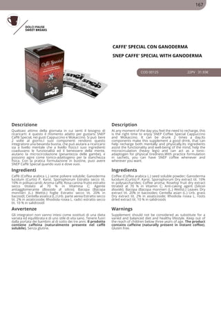 DOLCI PAUSE
SWEET BREAKS
CAFFE' SPECIAL CON GANODERMA
SNEP CAFFE' SPECIAL WITH GANODERMA
COD 00125 22PV 31.93€
Descrizione Description
Qualsiasi attimo della giornata in cui senti il bisogno di
ricaricarti: è questo il momento adatto per gustarsi SNEP
Caffè Special, nei gusti Cappuccino e Mokaccino. Si può bere
2 volte al giorno.I suoi componenti rendono questo
integratore una bevanda buona, che può aiutare a ricaricarsi
sia a livello mentale che a livello fisico.I suoi ingredienti
coadiuvano le funzionalità ed il benessere della mente,
aiutano la microcircolazione (pesantezza delle gambe), e
possono agire come tonico-adattogeno per la stanchezza
fisica. Con la pratica formulazione in bustine, puoi avere
SNEP Caffè Special quando vuoi e dove vuoi.
At any moment of the day you feel the need to recharge, this
is the right time to enjoy SNEP Coffee Special Cappuccino
and Mokaccino. It can be drunk 2 times a day.Its
components make this supplement a good drink, that can
help recharge both mentally and physically.Its ingredients
assist the functionality and well-being of the mind, help the
microcirculation (heavy legs) and can act as a tonic-
adaptogen for physical tiredness.With practice formulation
in sachets, you can have SNEP coffee whenever and
wherever you want.
Ingredienti Ingredients
Caffè (Coffea arabica L.) seme polvere solubile; Ganoderma
lucidum (Curtis) P. Karst. Sporophorum Estratto secco tit.
10% in polisaccaridi; Aroma caffè; Rosa canina frutto estratto
secco titolato al 70 % in Vitamina C; Agente
antiagglomerante (Biossido di silicio); Bacopa (Bacopa
monnieri (L.) Wettst.) foglie Estratto secco tit. 20% in
bacosidi; Centella asiatica (L.) Urb. parte aerea Estratto secco
tit. 2% in asiaticoside; Rhodiola rosea L. radici estratto secco
tit. 10 % in salidrosidi
Coffee (Coffea arabica L.) seed soluble powder; Ganoderma
lucidum (Curtis) P. Karst. Sporophorum Dry extract tit. 10%
in polysaccharides; Coffee aroma; Rosehip fruit dry extract
titrated at 70 % in Vitamin C; Anti-caking agent (Silicon
dioxide); Bacopa (Bacopa monnieri (L.) Wettst.) Leaves Dry
extract tit. 20% in bacosides; Centella asian (L.) Urb. grass
Dry extract tit. 2% in asiaticoside; Rhodiola rosea L. roots
dried extract tit. 10 % in salidrosids
Avvertenze Warnings
Gli integratori non vanno intesi come sostituti di una dieta
variata ed equilibrata e di uno stile di vita sano. Tenere fuori
dalla portata dei bambini al di sotto dei tre anni. Il prodotto
contiene caffeina (naturalmente presente nel caffè
solubile). Senza glutine.
Supplement should not be considered as substitute for a
varied and balanced diet and healthy lifestyle. Keep out of
the reach of children below three years of age. The product
contains caffeine (naturally present in instant coffee).
Gluten free.
167
 